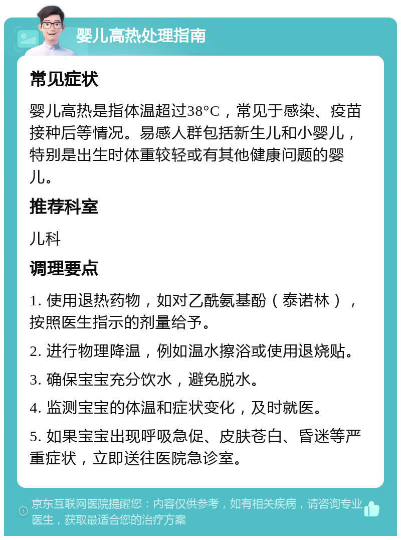 婴儿高热处理指南 常见症状 婴儿高热是指体温超过38°C，常见于感染、疫苗接种后等情况。易感人群包括新生儿和小婴儿，特别是出生时体重较轻或有其他健康问题的婴儿。 推荐科室 儿科 调理要点 1. 使用退热药物，如对乙酰氨基酚（泰诺林），按照医生指示的剂量给予。 2. 进行物理降温，例如温水擦浴或使用退烧贴。 3. 确保宝宝充分饮水，避免脱水。 4. 监测宝宝的体温和症状变化，及时就医。 5. 如果宝宝出现呼吸急促、皮肤苍白、昏迷等严重症状，立即送往医院急诊室。