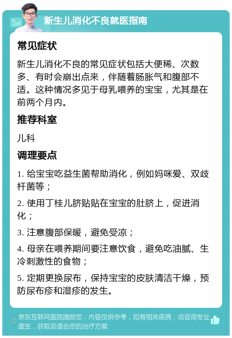 新生儿消化不良就医指南 常见症状 新生儿消化不良的常见症状包括大便稀、次数多、有时会崩出点来，伴随着肠胀气和腹部不适。这种情况多见于母乳喂养的宝宝，尤其是在前两个月内。 推荐科室 儿科 调理要点 1. 给宝宝吃益生菌帮助消化，例如妈咪爱、双歧杆菌等； 2. 使用丁桂儿脐贴贴在宝宝的肚脐上，促进消化； 3. 注意腹部保暖，避免受凉； 4. 母亲在喂养期间要注意饮食，避免吃油腻、生冷刺激性的食物； 5. 定期更换尿布，保持宝宝的皮肤清洁干燥，预防尿布疹和湿疹的发生。