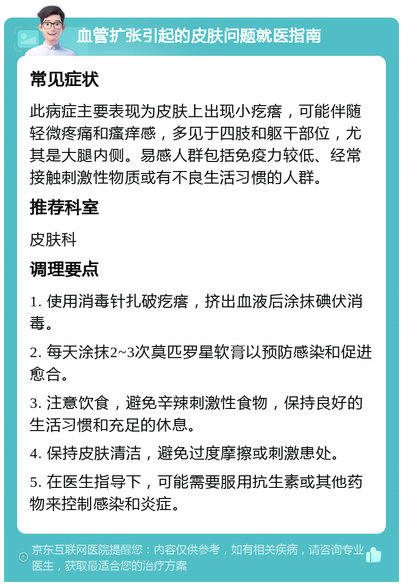 血管扩张引起的皮肤问题就医指南 常见症状 此病症主要表现为皮肤上出现小疙瘩，可能伴随轻微疼痛和瘙痒感，多见于四肢和躯干部位，尤其是大腿内侧。易感人群包括免疫力较低、经常接触刺激性物质或有不良生活习惯的人群。 推荐科室 皮肤科 调理要点 1. 使用消毒针扎破疙瘩，挤出血液后涂抹碘伏消毒。 2. 每天涂抹2~3次莫匹罗星软膏以预防感染和促进愈合。 3. 注意饮食，避免辛辣刺激性食物，保持良好的生活习惯和充足的休息。 4. 保持皮肤清洁，避免过度摩擦或刺激患处。 5. 在医生指导下，可能需要服用抗生素或其他药物来控制感染和炎症。