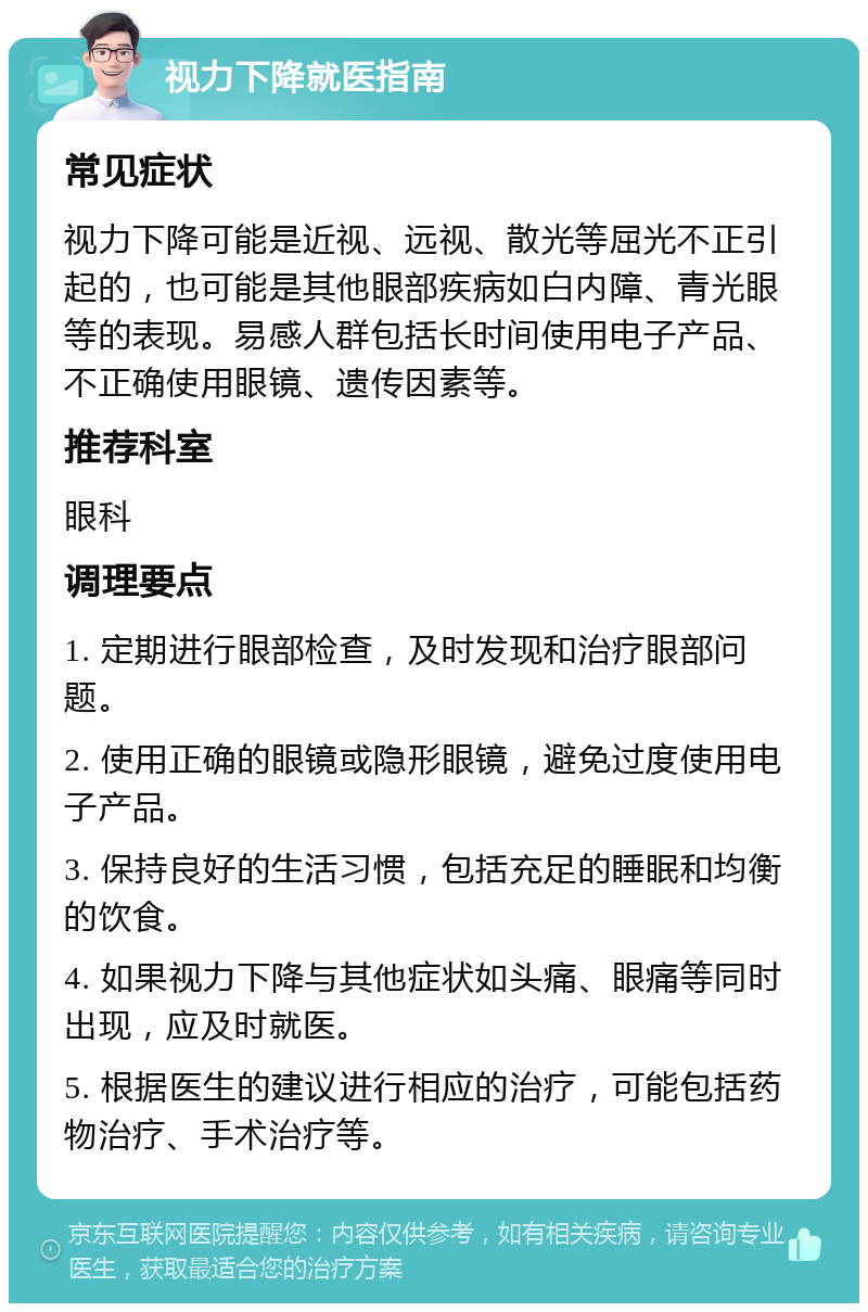 视力下降就医指南 常见症状 视力下降可能是近视、远视、散光等屈光不正引起的，也可能是其他眼部疾病如白内障、青光眼等的表现。易感人群包括长时间使用电子产品、不正确使用眼镜、遗传因素等。 推荐科室 眼科 调理要点 1. 定期进行眼部检查，及时发现和治疗眼部问题。 2. 使用正确的眼镜或隐形眼镜，避免过度使用电子产品。 3. 保持良好的生活习惯，包括充足的睡眠和均衡的饮食。 4. 如果视力下降与其他症状如头痛、眼痛等同时出现，应及时就医。 5. 根据医生的建议进行相应的治疗，可能包括药物治疗、手术治疗等。