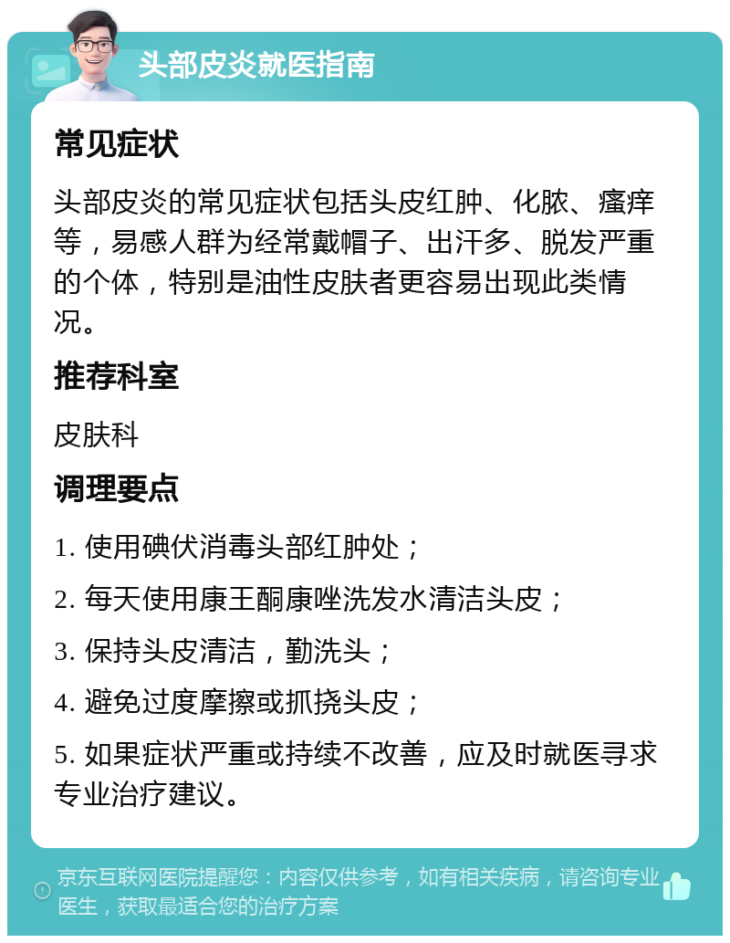 头部皮炎就医指南 常见症状 头部皮炎的常见症状包括头皮红肿、化脓、瘙痒等，易感人群为经常戴帽子、出汗多、脱发严重的个体，特别是油性皮肤者更容易出现此类情况。 推荐科室 皮肤科 调理要点 1. 使用碘伏消毒头部红肿处； 2. 每天使用康王酮康唑洗发水清洁头皮； 3. 保持头皮清洁，勤洗头； 4. 避免过度摩擦或抓挠头皮； 5. 如果症状严重或持续不改善，应及时就医寻求专业治疗建议。