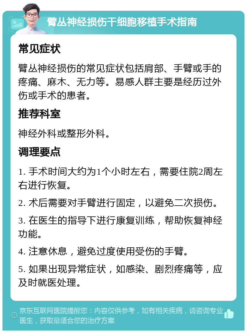 臂丛神经损伤干细胞移植手术指南 常见症状 臂丛神经损伤的常见症状包括肩部、手臂或手的疼痛、麻木、无力等。易感人群主要是经历过外伤或手术的患者。 推荐科室 神经外科或整形外科。 调理要点 1. 手术时间大约为1个小时左右，需要住院2周左右进行恢复。 2. 术后需要对手臂进行固定，以避免二次损伤。 3. 在医生的指导下进行康复训练，帮助恢复神经功能。 4. 注意休息，避免过度使用受伤的手臂。 5. 如果出现异常症状，如感染、剧烈疼痛等，应及时就医处理。