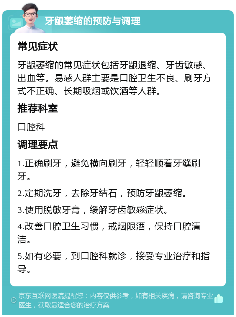 牙龈萎缩的预防与调理 常见症状 牙龈萎缩的常见症状包括牙龈退缩、牙齿敏感、出血等。易感人群主要是口腔卫生不良、刷牙方式不正确、长期吸烟或饮酒等人群。 推荐科室 口腔科 调理要点 1.正确刷牙，避免横向刷牙，轻轻顺着牙缝刷牙。 2.定期洗牙，去除牙结石，预防牙龈萎缩。 3.使用脱敏牙膏，缓解牙齿敏感症状。 4.改善口腔卫生习惯，戒烟限酒，保持口腔清洁。 5.如有必要，到口腔科就诊，接受专业治疗和指导。