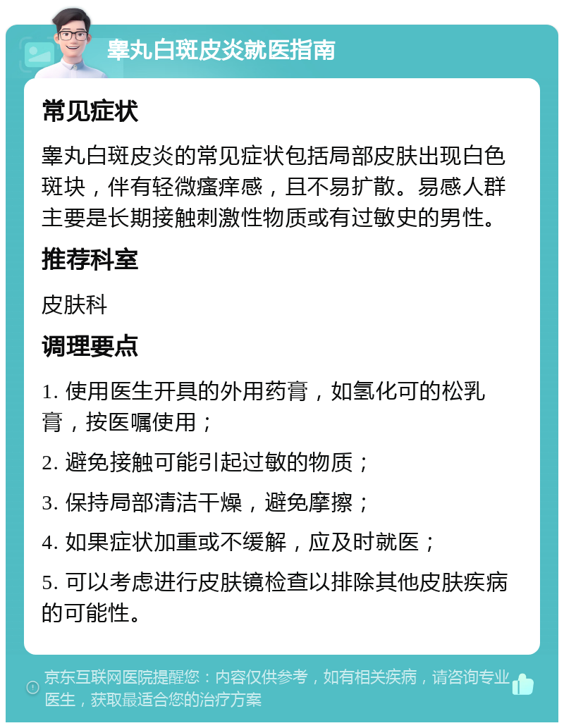 睾丸白斑皮炎就医指南 常见症状 睾丸白斑皮炎的常见症状包括局部皮肤出现白色斑块，伴有轻微瘙痒感，且不易扩散。易感人群主要是长期接触刺激性物质或有过敏史的男性。 推荐科室 皮肤科 调理要点 1. 使用医生开具的外用药膏，如氢化可的松乳膏，按医嘱使用； 2. 避免接触可能引起过敏的物质； 3. 保持局部清洁干燥，避免摩擦； 4. 如果症状加重或不缓解，应及时就医； 5. 可以考虑进行皮肤镜检查以排除其他皮肤疾病的可能性。