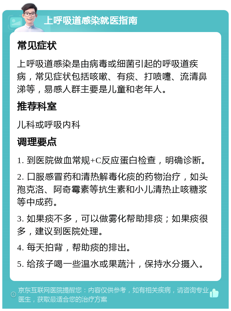 上呼吸道感染就医指南 常见症状 上呼吸道感染是由病毒或细菌引起的呼吸道疾病，常见症状包括咳嗽、有痰、打喷嚏、流清鼻涕等，易感人群主要是儿童和老年人。 推荐科室 儿科或呼吸内科 调理要点 1. 到医院做血常规+C反应蛋白检查，明确诊断。 2. 口服感冒药和清热解毒化痰的药物治疗，如头孢克洛、阿奇霉素等抗生素和小儿清热止咳糖浆等中成药。 3. 如果痰不多，可以做雾化帮助排痰；如果痰很多，建议到医院处理。 4. 每天拍背，帮助痰的排出。 5. 给孩子喝一些温水或果蔬汁，保持水分摄入。