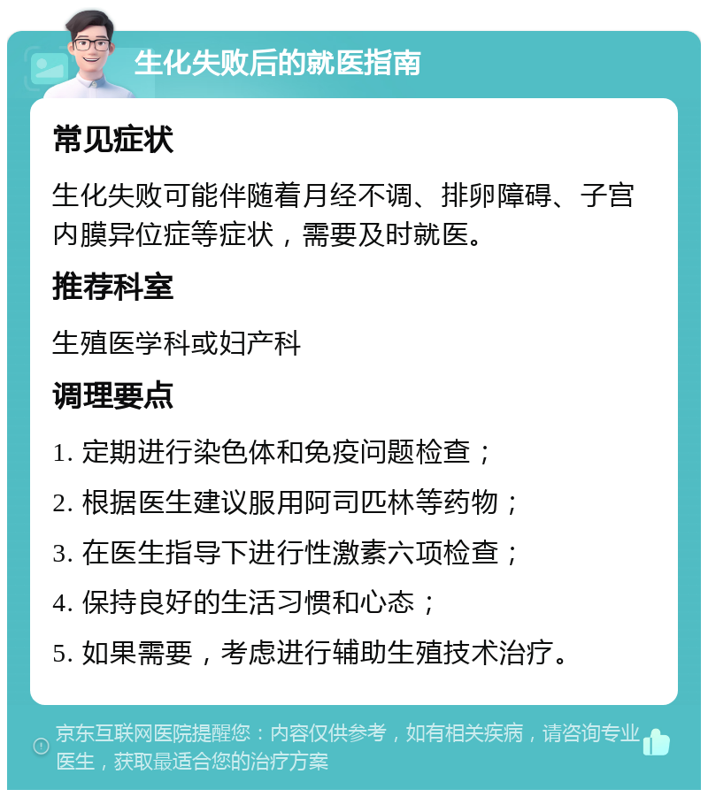 生化失败后的就医指南 常见症状 生化失败可能伴随着月经不调、排卵障碍、子宫内膜异位症等症状，需要及时就医。 推荐科室 生殖医学科或妇产科 调理要点 1. 定期进行染色体和免疫问题检查； 2. 根据医生建议服用阿司匹林等药物； 3. 在医生指导下进行性激素六项检查； 4. 保持良好的生活习惯和心态； 5. 如果需要，考虑进行辅助生殖技术治疗。