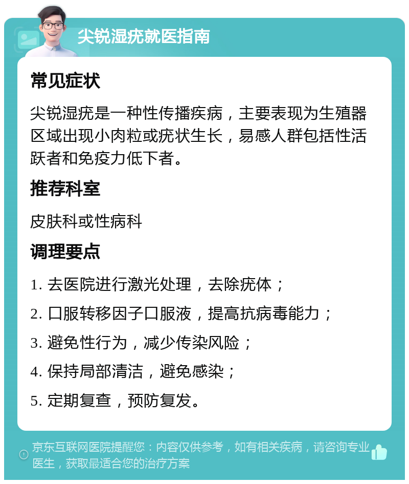 尖锐湿疣就医指南 常见症状 尖锐湿疣是一种性传播疾病，主要表现为生殖器区域出现小肉粒或疣状生长，易感人群包括性活跃者和免疫力低下者。 推荐科室 皮肤科或性病科 调理要点 1. 去医院进行激光处理，去除疣体； 2. 口服转移因子口服液，提高抗病毒能力； 3. 避免性行为，减少传染风险； 4. 保持局部清洁，避免感染； 5. 定期复查，预防复发。