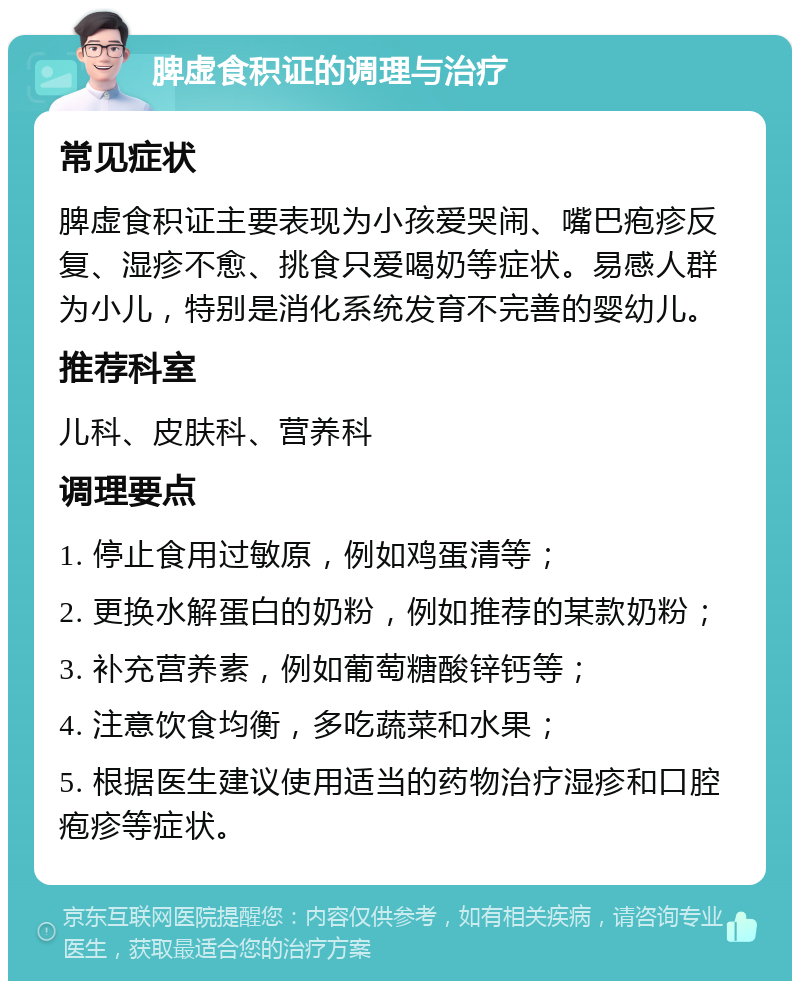 脾虚食积证的调理与治疗 常见症状 脾虚食积证主要表现为小孩爱哭闹、嘴巴疱疹反复、湿疹不愈、挑食只爱喝奶等症状。易感人群为小儿，特别是消化系统发育不完善的婴幼儿。 推荐科室 儿科、皮肤科、营养科 调理要点 1. 停止食用过敏原，例如鸡蛋清等； 2. 更换水解蛋白的奶粉，例如推荐的某款奶粉； 3. 补充营养素，例如葡萄糖酸锌钙等； 4. 注意饮食均衡，多吃蔬菜和水果； 5. 根据医生建议使用适当的药物治疗湿疹和口腔疱疹等症状。