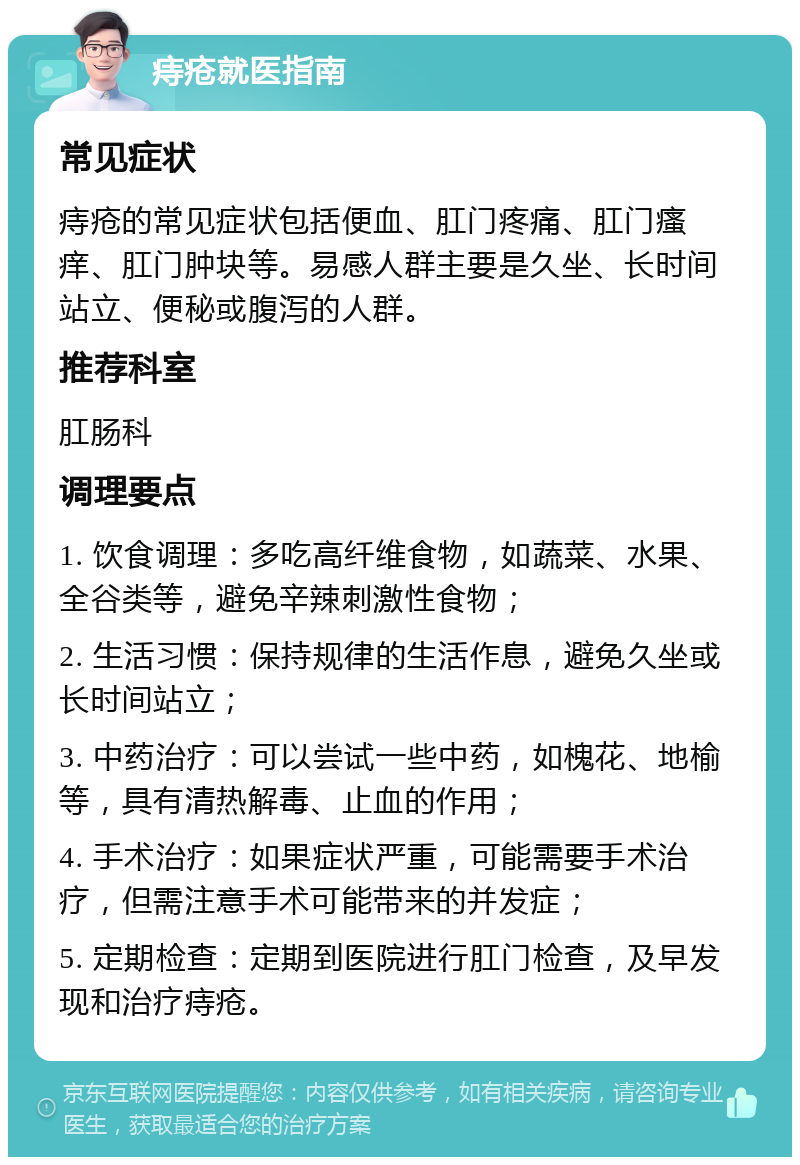 痔疮就医指南 常见症状 痔疮的常见症状包括便血、肛门疼痛、肛门瘙痒、肛门肿块等。易感人群主要是久坐、长时间站立、便秘或腹泻的人群。 推荐科室 肛肠科 调理要点 1. 饮食调理：多吃高纤维食物，如蔬菜、水果、全谷类等，避免辛辣刺激性食物； 2. 生活习惯：保持规律的生活作息，避免久坐或长时间站立； 3. 中药治疗：可以尝试一些中药，如槐花、地榆等，具有清热解毒、止血的作用； 4. 手术治疗：如果症状严重，可能需要手术治疗，但需注意手术可能带来的并发症； 5. 定期检查：定期到医院进行肛门检查，及早发现和治疗痔疮。