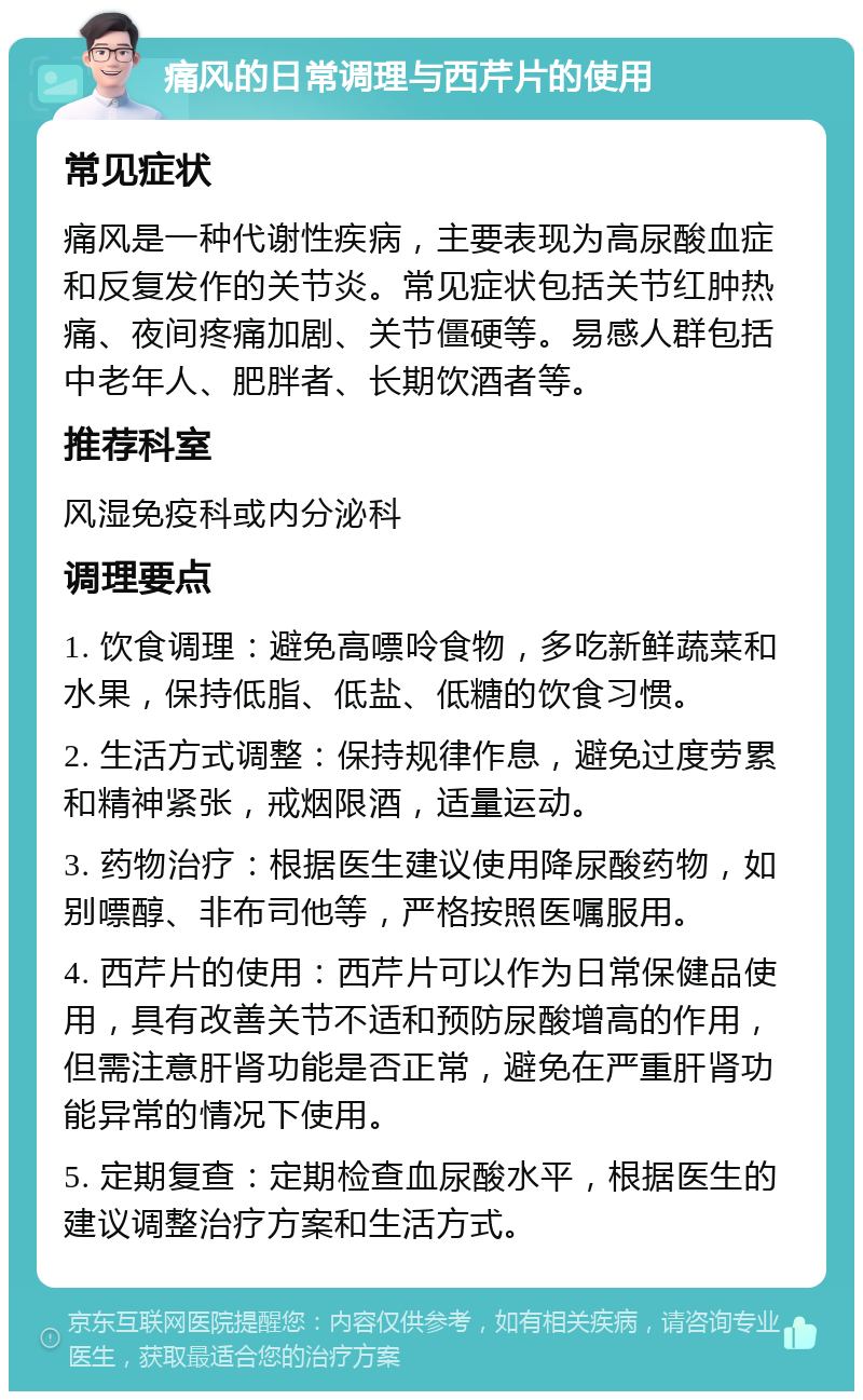 痛风的日常调理与西芹片的使用 常见症状 痛风是一种代谢性疾病，主要表现为高尿酸血症和反复发作的关节炎。常见症状包括关节红肿热痛、夜间疼痛加剧、关节僵硬等。易感人群包括中老年人、肥胖者、长期饮酒者等。 推荐科室 风湿免疫科或内分泌科 调理要点 1. 饮食调理：避免高嘌呤食物，多吃新鲜蔬菜和水果，保持低脂、低盐、低糖的饮食习惯。 2. 生活方式调整：保持规律作息，避免过度劳累和精神紧张，戒烟限酒，适量运动。 3. 药物治疗：根据医生建议使用降尿酸药物，如别嘌醇、非布司他等，严格按照医嘱服用。 4. 西芹片的使用：西芹片可以作为日常保健品使用，具有改善关节不适和预防尿酸增高的作用，但需注意肝肾功能是否正常，避免在严重肝肾功能异常的情况下使用。 5. 定期复查：定期检查血尿酸水平，根据医生的建议调整治疗方案和生活方式。