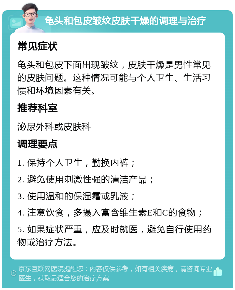 龟头和包皮皱纹皮肤干燥的调理与治疗 常见症状 龟头和包皮下面出现皱纹，皮肤干燥是男性常见的皮肤问题。这种情况可能与个人卫生、生活习惯和环境因素有关。 推荐科室 泌尿外科或皮肤科 调理要点 1. 保持个人卫生，勤换内裤； 2. 避免使用刺激性强的清洁产品； 3. 使用温和的保湿霜或乳液； 4. 注意饮食，多摄入富含维生素E和C的食物； 5. 如果症状严重，应及时就医，避免自行使用药物或治疗方法。