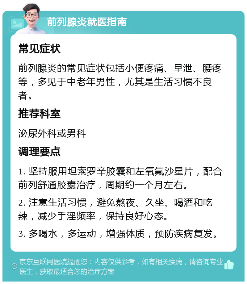 前列腺炎就医指南 常见症状 前列腺炎的常见症状包括小便疼痛、早泄、腰疼等，多见于中老年男性，尤其是生活习惯不良者。 推荐科室 泌尿外科或男科 调理要点 1. 坚持服用坦索罗辛胶囊和左氧氟沙星片，配合前列舒通胶囊治疗，周期约一个月左右。 2. 注意生活习惯，避免熬夜、久坐、喝酒和吃辣，减少手淫频率，保持良好心态。 3. 多喝水，多运动，增强体质，预防疾病复发。