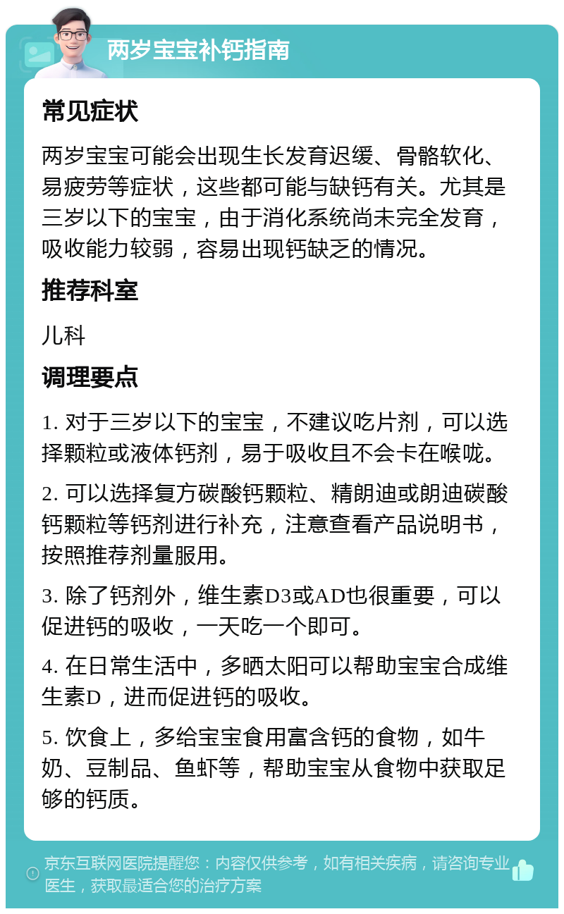 两岁宝宝补钙指南 常见症状 两岁宝宝可能会出现生长发育迟缓、骨骼软化、易疲劳等症状，这些都可能与缺钙有关。尤其是三岁以下的宝宝，由于消化系统尚未完全发育，吸收能力较弱，容易出现钙缺乏的情况。 推荐科室 儿科 调理要点 1. 对于三岁以下的宝宝，不建议吃片剂，可以选择颗粒或液体钙剂，易于吸收且不会卡在喉咙。 2. 可以选择复方碳酸钙颗粒、精朗迪或朗迪碳酸钙颗粒等钙剂进行补充，注意查看产品说明书，按照推荐剂量服用。 3. 除了钙剂外，维生素D3或AD也很重要，可以促进钙的吸收，一天吃一个即可。 4. 在日常生活中，多晒太阳可以帮助宝宝合成维生素D，进而促进钙的吸收。 5. 饮食上，多给宝宝食用富含钙的食物，如牛奶、豆制品、鱼虾等，帮助宝宝从食物中获取足够的钙质。