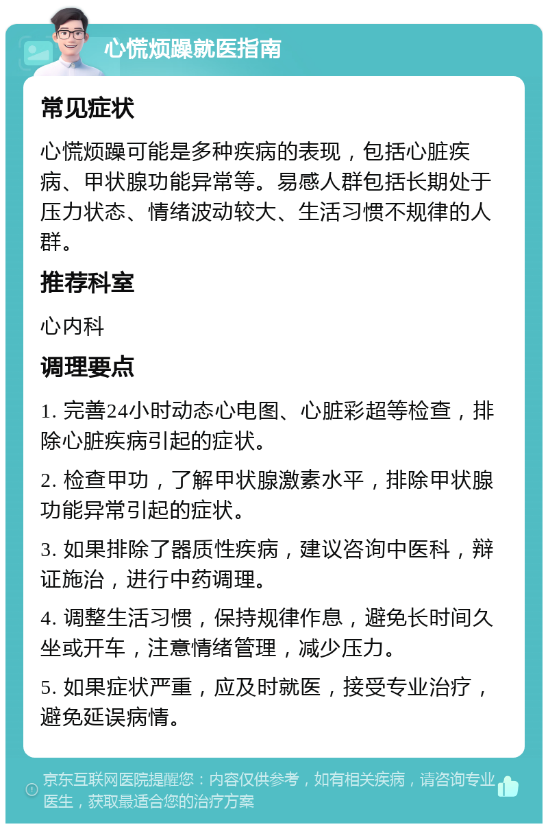 心慌烦躁就医指南 常见症状 心慌烦躁可能是多种疾病的表现，包括心脏疾病、甲状腺功能异常等。易感人群包括长期处于压力状态、情绪波动较大、生活习惯不规律的人群。 推荐科室 心内科 调理要点 1. 完善24小时动态心电图、心脏彩超等检查，排除心脏疾病引起的症状。 2. 检查甲功，了解甲状腺激素水平，排除甲状腺功能异常引起的症状。 3. 如果排除了器质性疾病，建议咨询中医科，辩证施治，进行中药调理。 4. 调整生活习惯，保持规律作息，避免长时间久坐或开车，注意情绪管理，减少压力。 5. 如果症状严重，应及时就医，接受专业治疗，避免延误病情。