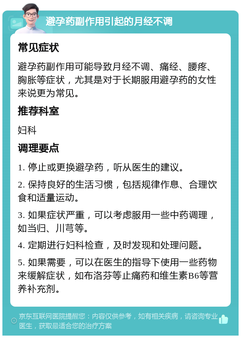 避孕药副作用引起的月经不调 常见症状 避孕药副作用可能导致月经不调、痛经、腰疼、胸胀等症状，尤其是对于长期服用避孕药的女性来说更为常见。 推荐科室 妇科 调理要点 1. 停止或更换避孕药，听从医生的建议。 2. 保持良好的生活习惯，包括规律作息、合理饮食和适量运动。 3. 如果症状严重，可以考虑服用一些中药调理，如当归、川芎等。 4. 定期进行妇科检查，及时发现和处理问题。 5. 如果需要，可以在医生的指导下使用一些药物来缓解症状，如布洛芬等止痛药和维生素B6等营养补充剂。