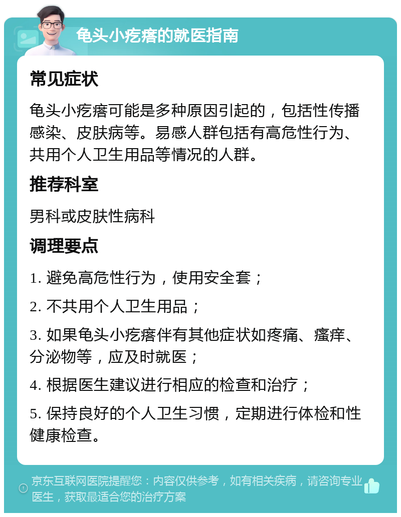 龟头小疙瘩的就医指南 常见症状 龟头小疙瘩可能是多种原因引起的，包括性传播感染、皮肤病等。易感人群包括有高危性行为、共用个人卫生用品等情况的人群。 推荐科室 男科或皮肤性病科 调理要点 1. 避免高危性行为，使用安全套； 2. 不共用个人卫生用品； 3. 如果龟头小疙瘩伴有其他症状如疼痛、瘙痒、分泌物等，应及时就医； 4. 根据医生建议进行相应的检查和治疗； 5. 保持良好的个人卫生习惯，定期进行体检和性健康检查。