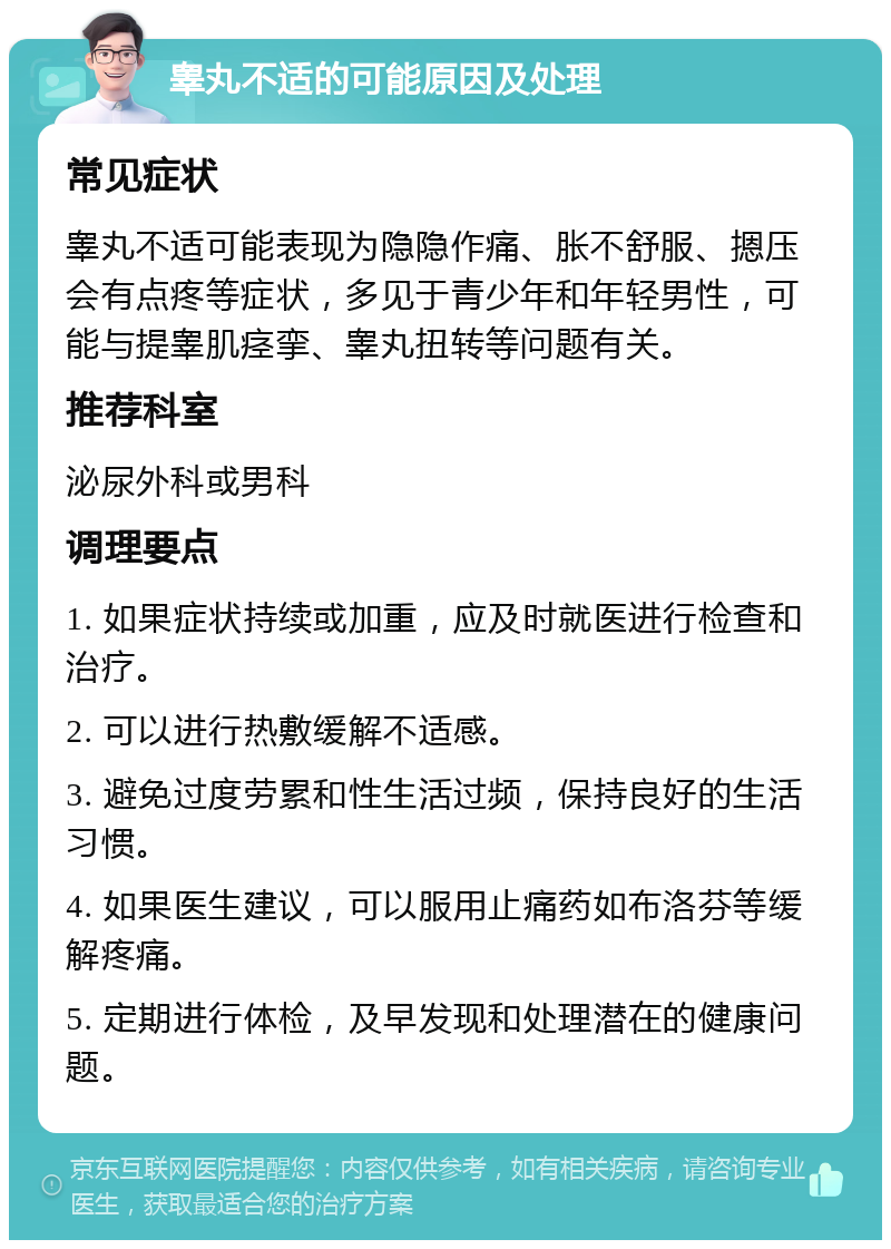 睾丸不适的可能原因及处理 常见症状 睾丸不适可能表现为隐隐作痛、胀不舒服、摁压会有点疼等症状，多见于青少年和年轻男性，可能与提睾肌痉挛、睾丸扭转等问题有关。 推荐科室 泌尿外科或男科 调理要点 1. 如果症状持续或加重，应及时就医进行检查和治疗。 2. 可以进行热敷缓解不适感。 3. 避免过度劳累和性生活过频，保持良好的生活习惯。 4. 如果医生建议，可以服用止痛药如布洛芬等缓解疼痛。 5. 定期进行体检，及早发现和处理潜在的健康问题。