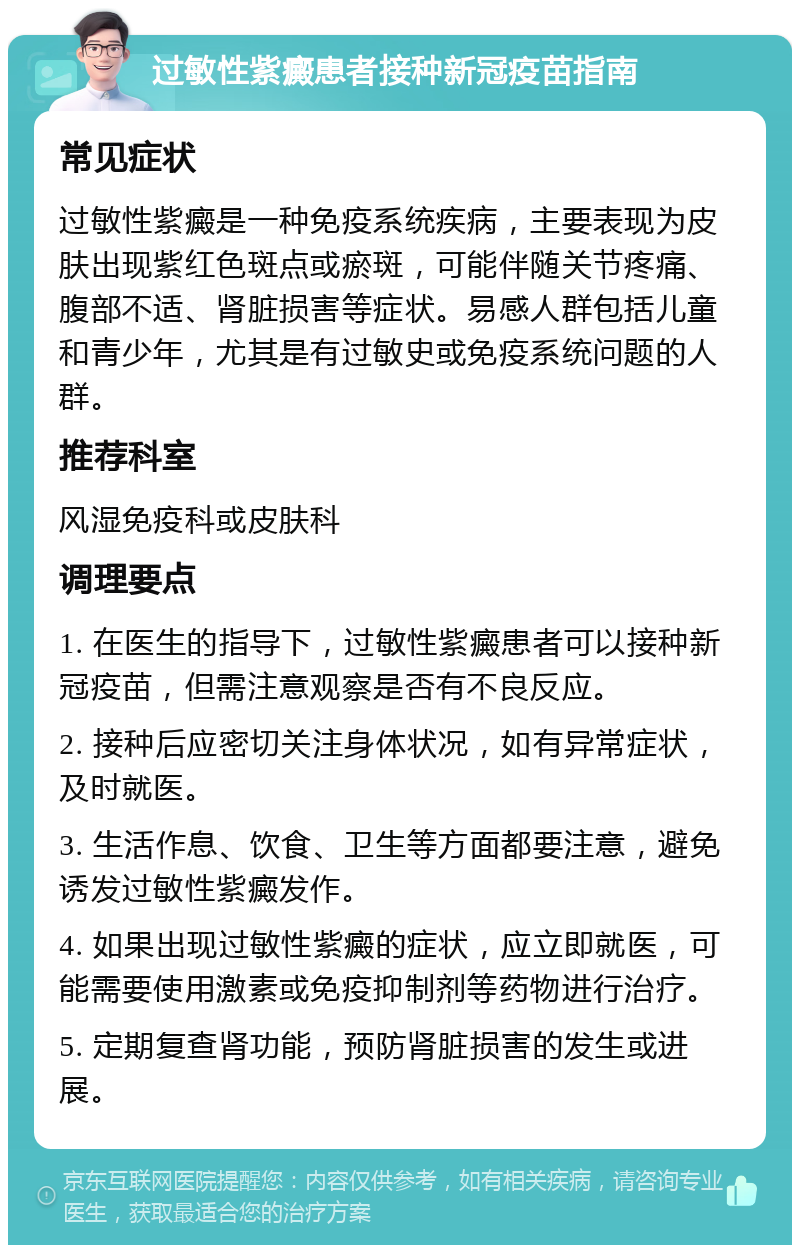 过敏性紫癜患者接种新冠疫苗指南 常见症状 过敏性紫癜是一种免疫系统疾病，主要表现为皮肤出现紫红色斑点或瘀斑，可能伴随关节疼痛、腹部不适、肾脏损害等症状。易感人群包括儿童和青少年，尤其是有过敏史或免疫系统问题的人群。 推荐科室 风湿免疫科或皮肤科 调理要点 1. 在医生的指导下，过敏性紫癜患者可以接种新冠疫苗，但需注意观察是否有不良反应。 2. 接种后应密切关注身体状况，如有异常症状，及时就医。 3. 生活作息、饮食、卫生等方面都要注意，避免诱发过敏性紫癜发作。 4. 如果出现过敏性紫癜的症状，应立即就医，可能需要使用激素或免疫抑制剂等药物进行治疗。 5. 定期复查肾功能，预防肾脏损害的发生或进展。