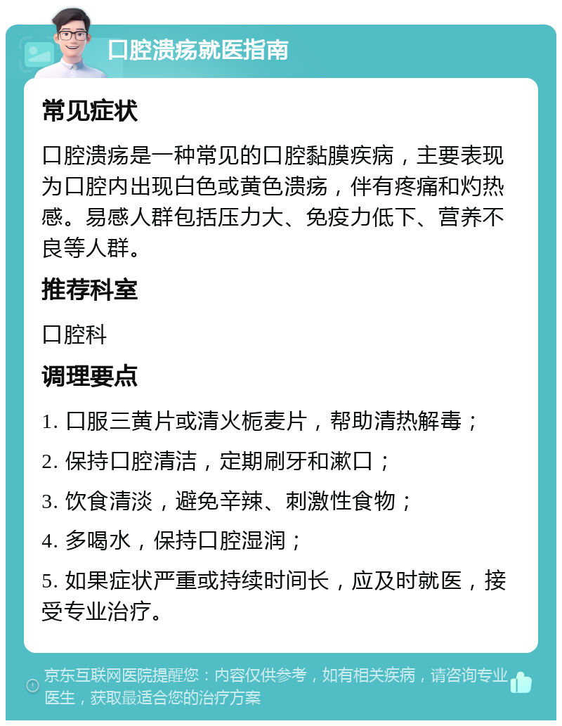 口腔溃疡就医指南 常见症状 口腔溃疡是一种常见的口腔黏膜疾病，主要表现为口腔内出现白色或黄色溃疡，伴有疼痛和灼热感。易感人群包括压力大、免疫力低下、营养不良等人群。 推荐科室 口腔科 调理要点 1. 口服三黄片或清火栀麦片，帮助清热解毒； 2. 保持口腔清洁，定期刷牙和漱口； 3. 饮食清淡，避免辛辣、刺激性食物； 4. 多喝水，保持口腔湿润； 5. 如果症状严重或持续时间长，应及时就医，接受专业治疗。