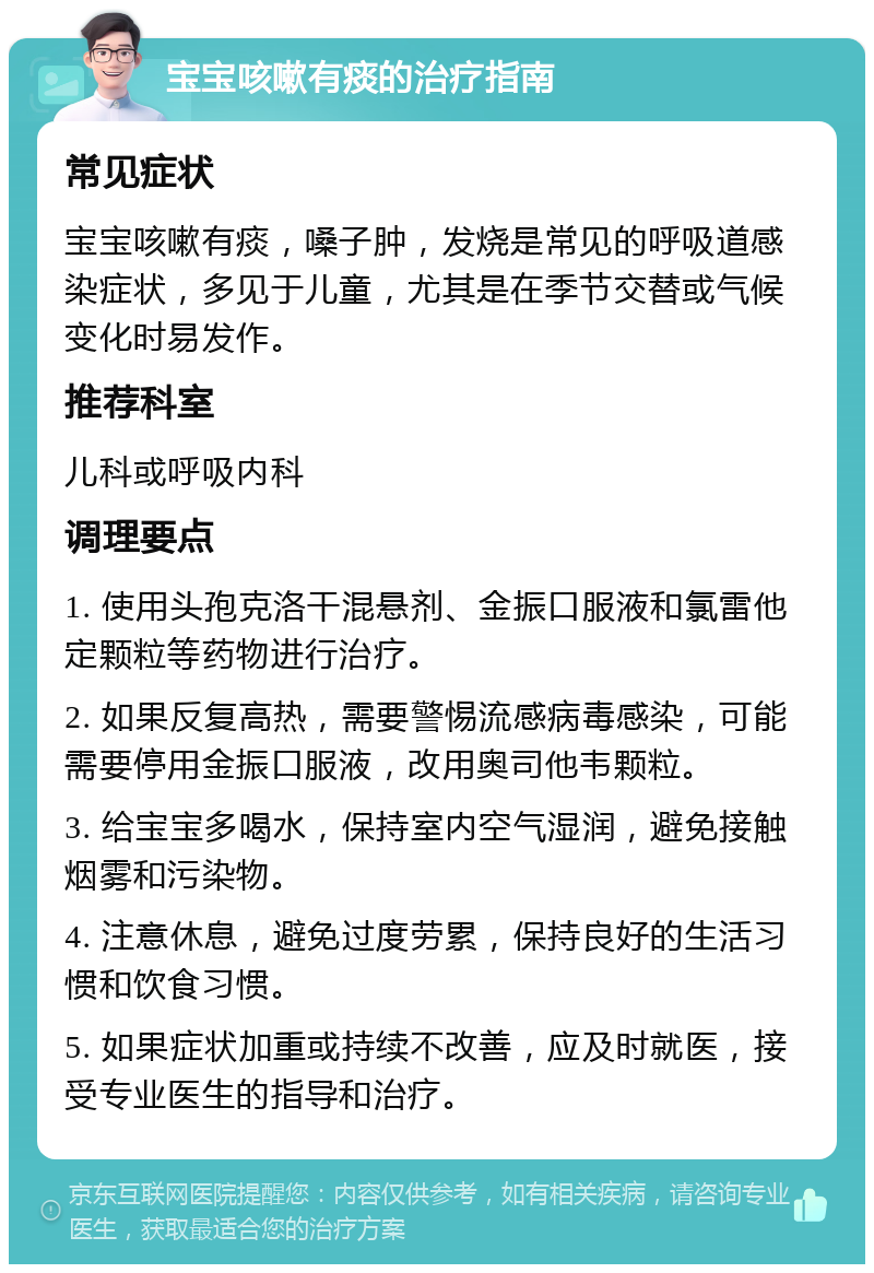 宝宝咳嗽有痰的治疗指南 常见症状 宝宝咳嗽有痰，嗓子肿，发烧是常见的呼吸道感染症状，多见于儿童，尤其是在季节交替或气候变化时易发作。 推荐科室 儿科或呼吸内科 调理要点 1. 使用头孢克洛干混悬剂、金振口服液和氯雷他定颗粒等药物进行治疗。 2. 如果反复高热，需要警惕流感病毒感染，可能需要停用金振口服液，改用奥司他韦颗粒。 3. 给宝宝多喝水，保持室内空气湿润，避免接触烟雾和污染物。 4. 注意休息，避免过度劳累，保持良好的生活习惯和饮食习惯。 5. 如果症状加重或持续不改善，应及时就医，接受专业医生的指导和治疗。