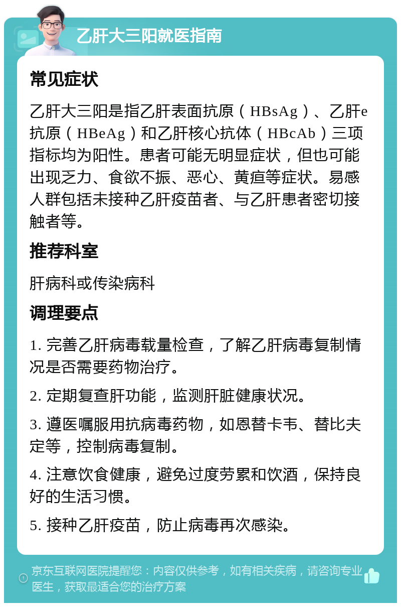 乙肝大三阳就医指南 常见症状 乙肝大三阳是指乙肝表面抗原（HBsAg）、乙肝e抗原（HBeAg）和乙肝核心抗体（HBcAb）三项指标均为阳性。患者可能无明显症状，但也可能出现乏力、食欲不振、恶心、黄疸等症状。易感人群包括未接种乙肝疫苗者、与乙肝患者密切接触者等。 推荐科室 肝病科或传染病科 调理要点 1. 完善乙肝病毒载量检查，了解乙肝病毒复制情况是否需要药物治疗。 2. 定期复查肝功能，监测肝脏健康状况。 3. 遵医嘱服用抗病毒药物，如恩替卡韦、替比夫定等，控制病毒复制。 4. 注意饮食健康，避免过度劳累和饮酒，保持良好的生活习惯。 5. 接种乙肝疫苗，防止病毒再次感染。