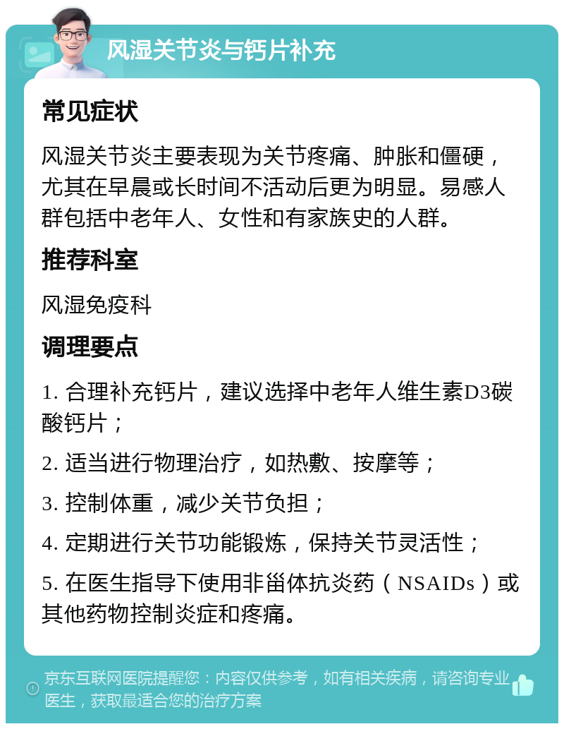 风湿关节炎与钙片补充 常见症状 风湿关节炎主要表现为关节疼痛、肿胀和僵硬，尤其在早晨或长时间不活动后更为明显。易感人群包括中老年人、女性和有家族史的人群。 推荐科室 风湿免疫科 调理要点 1. 合理补充钙片，建议选择中老年人维生素D3碳酸钙片； 2. 适当进行物理治疗，如热敷、按摩等； 3. 控制体重，减少关节负担； 4. 定期进行关节功能锻炼，保持关节灵活性； 5. 在医生指导下使用非甾体抗炎药（NSAIDs）或其他药物控制炎症和疼痛。