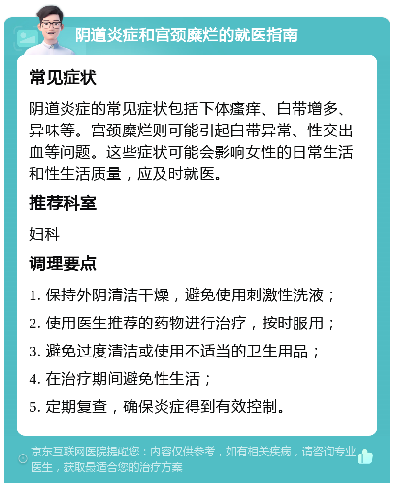 阴道炎症和宫颈糜烂的就医指南 常见症状 阴道炎症的常见症状包括下体瘙痒、白带增多、异味等。宫颈糜烂则可能引起白带异常、性交出血等问题。这些症状可能会影响女性的日常生活和性生活质量，应及时就医。 推荐科室 妇科 调理要点 1. 保持外阴清洁干燥，避免使用刺激性洗液； 2. 使用医生推荐的药物进行治疗，按时服用； 3. 避免过度清洁或使用不适当的卫生用品； 4. 在治疗期间避免性生活； 5. 定期复查，确保炎症得到有效控制。