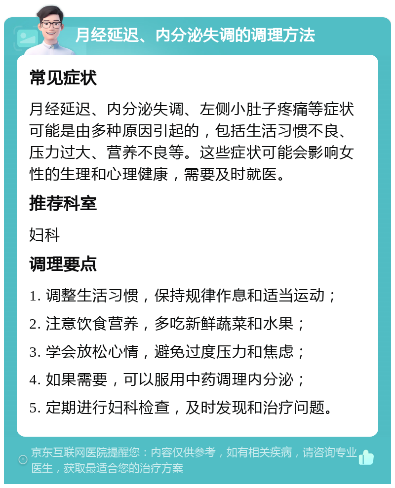 月经延迟、内分泌失调的调理方法 常见症状 月经延迟、内分泌失调、左侧小肚子疼痛等症状可能是由多种原因引起的，包括生活习惯不良、压力过大、营养不良等。这些症状可能会影响女性的生理和心理健康，需要及时就医。 推荐科室 妇科 调理要点 1. 调整生活习惯，保持规律作息和适当运动； 2. 注意饮食营养，多吃新鲜蔬菜和水果； 3. 学会放松心情，避免过度压力和焦虑； 4. 如果需要，可以服用中药调理内分泌； 5. 定期进行妇科检查，及时发现和治疗问题。