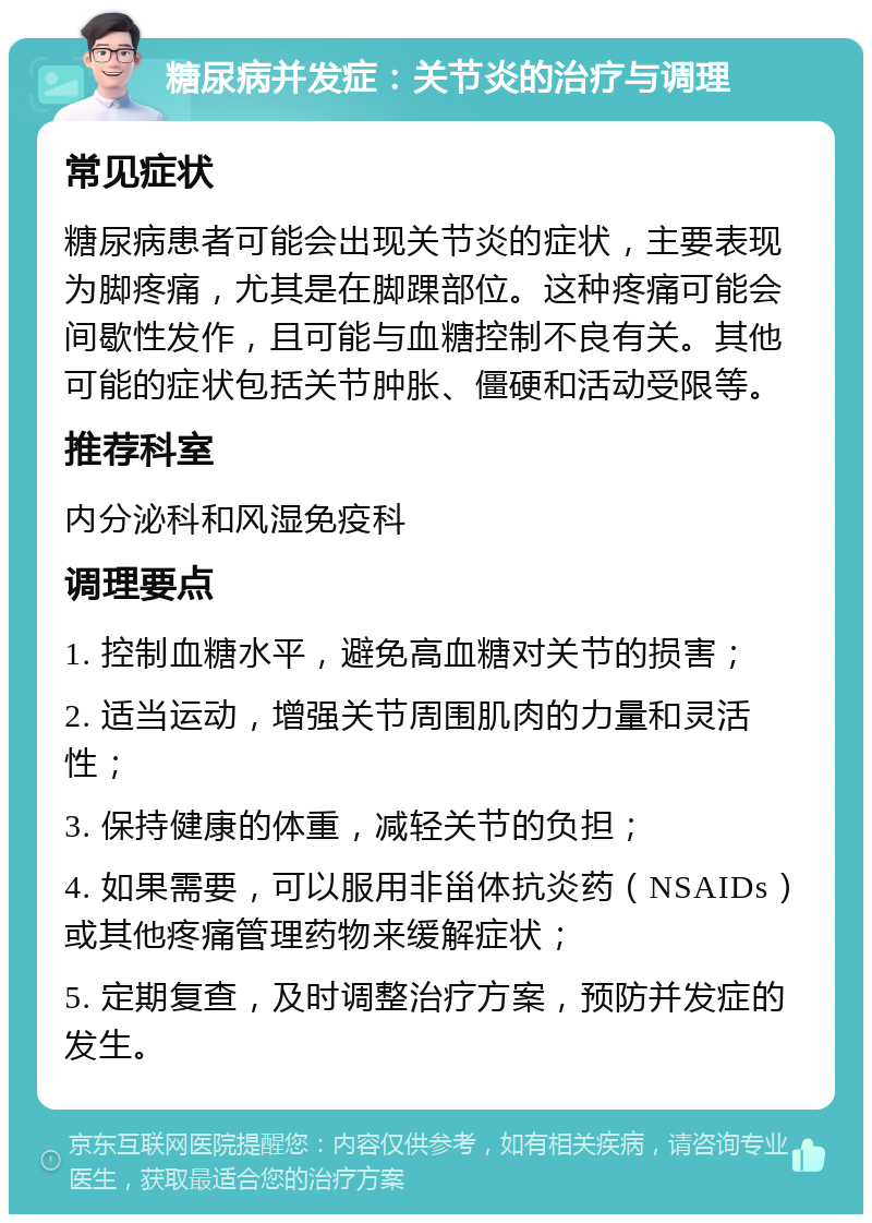 糖尿病并发症：关节炎的治疗与调理 常见症状 糖尿病患者可能会出现关节炎的症状，主要表现为脚疼痛，尤其是在脚踝部位。这种疼痛可能会间歇性发作，且可能与血糖控制不良有关。其他可能的症状包括关节肿胀、僵硬和活动受限等。 推荐科室 内分泌科和风湿免疫科 调理要点 1. 控制血糖水平，避免高血糖对关节的损害； 2. 适当运动，增强关节周围肌肉的力量和灵活性； 3. 保持健康的体重，减轻关节的负担； 4. 如果需要，可以服用非甾体抗炎药（NSAIDs）或其他疼痛管理药物来缓解症状； 5. 定期复查，及时调整治疗方案，预防并发症的发生。