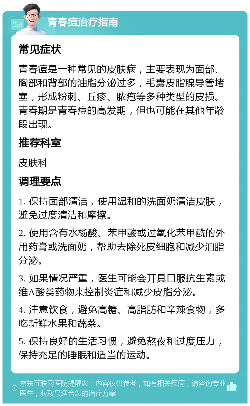 青春痘治疗指南 常见症状 青春痘是一种常见的皮肤病，主要表现为面部、胸部和背部的油脂分泌过多，毛囊皮脂腺导管堵塞，形成粉刺、丘疹、脓疱等多种类型的皮损。青春期是青春痘的高发期，但也可能在其他年龄段出现。 推荐科室 皮肤科 调理要点 1. 保持面部清洁，使用温和的洗面奶清洁皮肤，避免过度清洁和摩擦。 2. 使用含有水杨酸、苯甲酸或过氧化苯甲酰的外用药膏或洗面奶，帮助去除死皮细胞和减少油脂分泌。 3. 如果情况严重，医生可能会开具口服抗生素或维A酸类药物来控制炎症和减少皮脂分泌。 4. 注意饮食，避免高糖、高脂肪和辛辣食物，多吃新鲜水果和蔬菜。 5. 保持良好的生活习惯，避免熬夜和过度压力，保持充足的睡眠和适当的运动。