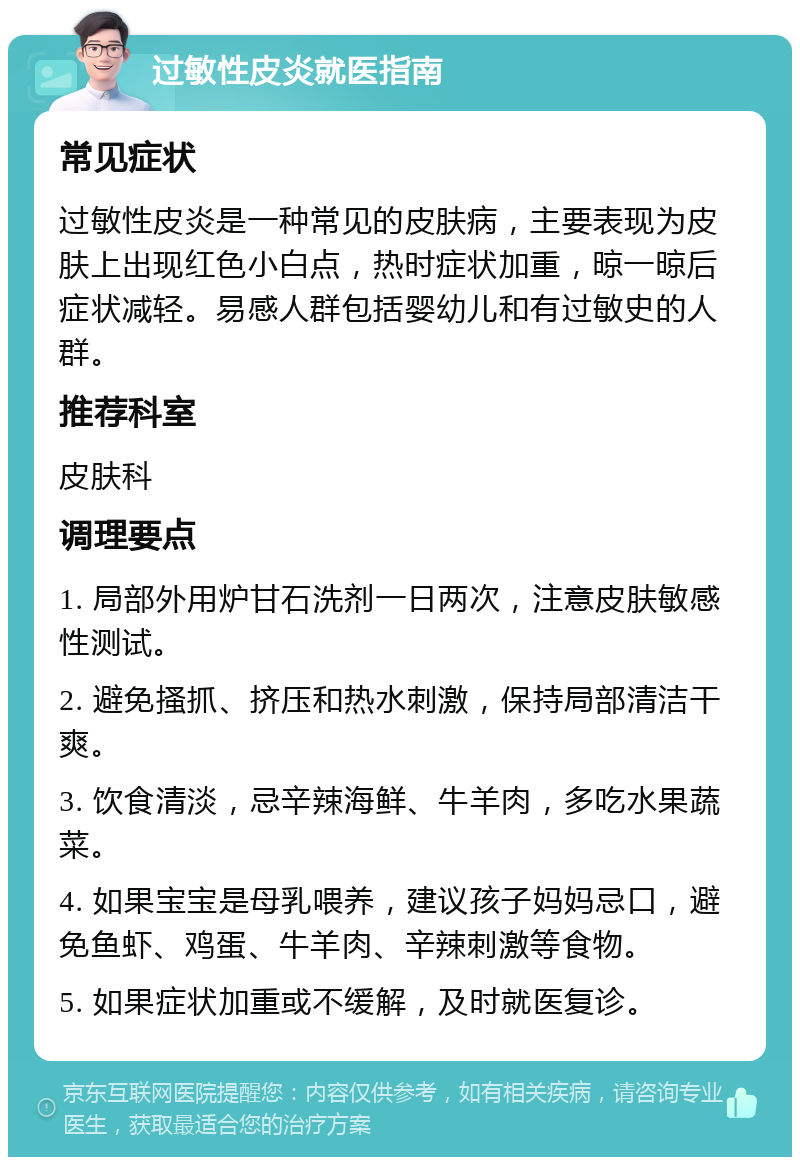 过敏性皮炎就医指南 常见症状 过敏性皮炎是一种常见的皮肤病，主要表现为皮肤上出现红色小白点，热时症状加重，晾一晾后症状减轻。易感人群包括婴幼儿和有过敏史的人群。 推荐科室 皮肤科 调理要点 1. 局部外用炉甘石洗剂一日两次，注意皮肤敏感性测试。 2. 避免搔抓、挤压和热水刺激，保持局部清洁干爽。 3. 饮食清淡，忌辛辣海鲜、牛羊肉，多吃水果蔬菜。 4. 如果宝宝是母乳喂养，建议孩子妈妈忌口，避免鱼虾、鸡蛋、牛羊肉、辛辣刺激等食物。 5. 如果症状加重或不缓解，及时就医复诊。