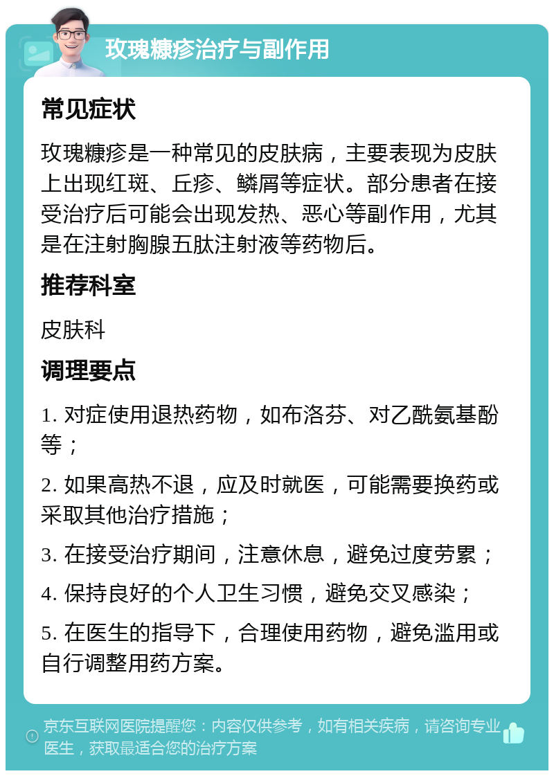 玫瑰糠疹治疗与副作用 常见症状 玫瑰糠疹是一种常见的皮肤病，主要表现为皮肤上出现红斑、丘疹、鳞屑等症状。部分患者在接受治疗后可能会出现发热、恶心等副作用，尤其是在注射胸腺五肽注射液等药物后。 推荐科室 皮肤科 调理要点 1. 对症使用退热药物，如布洛芬、对乙酰氨基酚等； 2. 如果高热不退，应及时就医，可能需要换药或采取其他治疗措施； 3. 在接受治疗期间，注意休息，避免过度劳累； 4. 保持良好的个人卫生习惯，避免交叉感染； 5. 在医生的指导下，合理使用药物，避免滥用或自行调整用药方案。