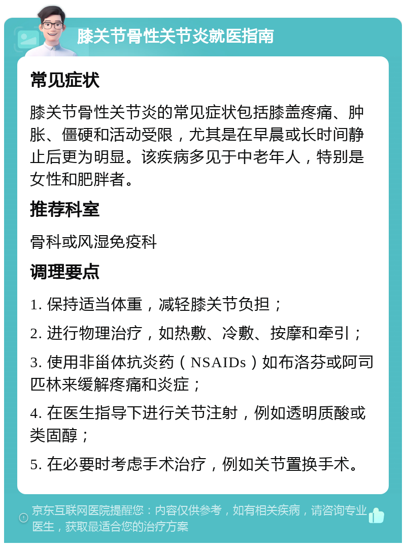 膝关节骨性关节炎就医指南 常见症状 膝关节骨性关节炎的常见症状包括膝盖疼痛、肿胀、僵硬和活动受限，尤其是在早晨或长时间静止后更为明显。该疾病多见于中老年人，特别是女性和肥胖者。 推荐科室 骨科或风湿免疫科 调理要点 1. 保持适当体重，减轻膝关节负担； 2. 进行物理治疗，如热敷、冷敷、按摩和牵引； 3. 使用非甾体抗炎药（NSAIDs）如布洛芬或阿司匹林来缓解疼痛和炎症； 4. 在医生指导下进行关节注射，例如透明质酸或类固醇； 5. 在必要时考虑手术治疗，例如关节置换手术。