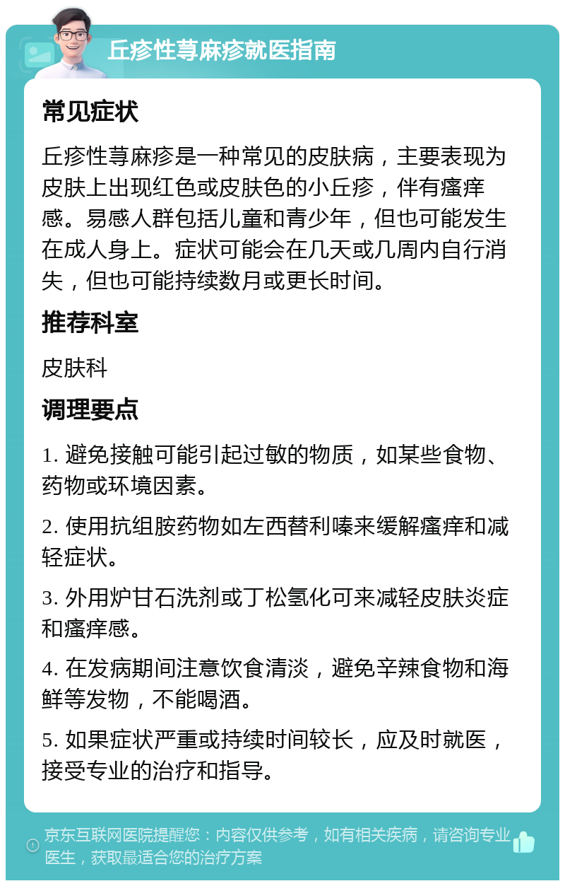 丘疹性荨麻疹就医指南 常见症状 丘疹性荨麻疹是一种常见的皮肤病，主要表现为皮肤上出现红色或皮肤色的小丘疹，伴有瘙痒感。易感人群包括儿童和青少年，但也可能发生在成人身上。症状可能会在几天或几周内自行消失，但也可能持续数月或更长时间。 推荐科室 皮肤科 调理要点 1. 避免接触可能引起过敏的物质，如某些食物、药物或环境因素。 2. 使用抗组胺药物如左西替利嗪来缓解瘙痒和减轻症状。 3. 外用炉甘石洗剂或丁松氢化可来减轻皮肤炎症和瘙痒感。 4. 在发病期间注意饮食清淡，避免辛辣食物和海鲜等发物，不能喝酒。 5. 如果症状严重或持续时间较长，应及时就医，接受专业的治疗和指导。