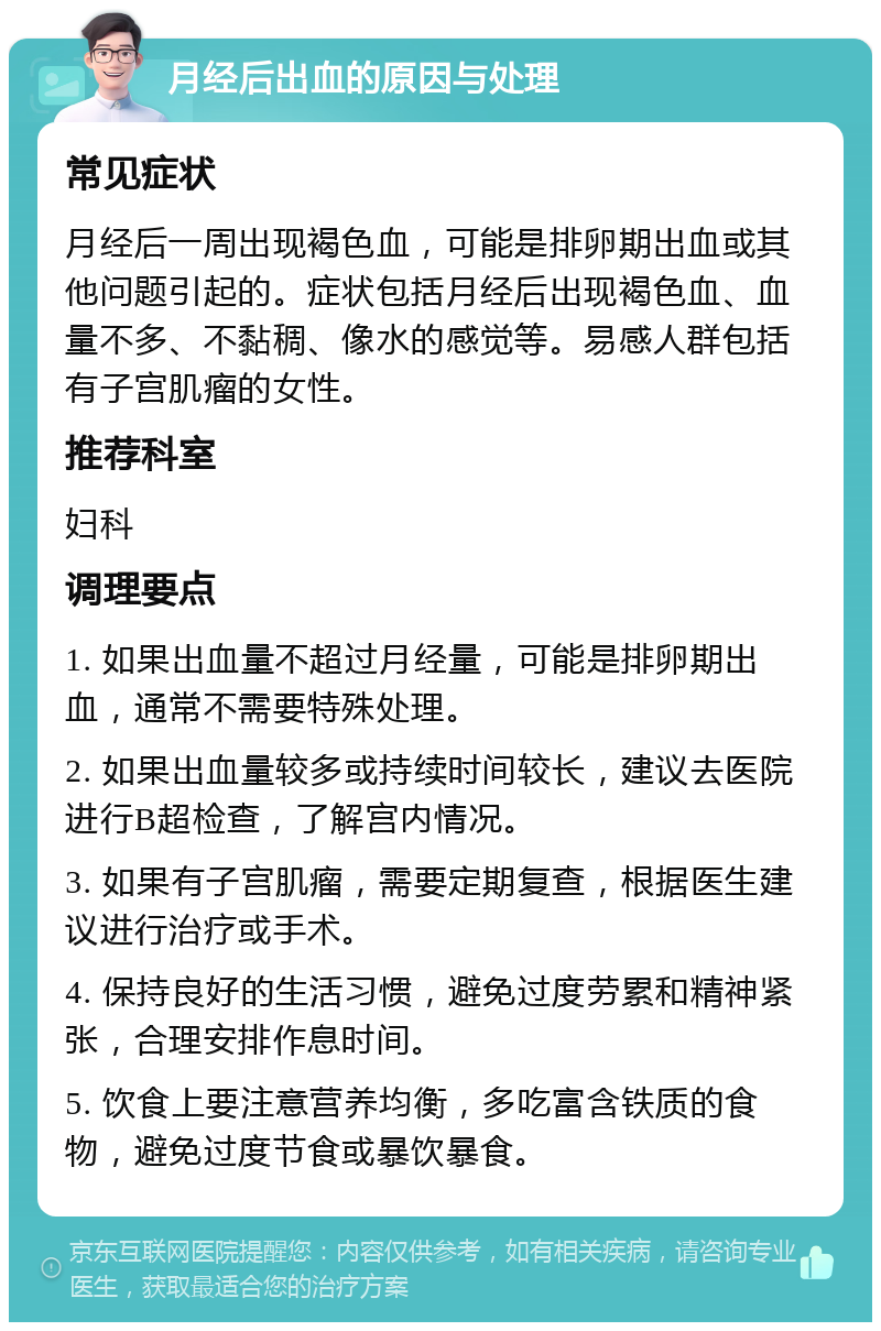 月经后出血的原因与处理 常见症状 月经后一周出现褐色血，可能是排卵期出血或其他问题引起的。症状包括月经后出现褐色血、血量不多、不黏稠、像水的感觉等。易感人群包括有子宫肌瘤的女性。 推荐科室 妇科 调理要点 1. 如果出血量不超过月经量，可能是排卵期出血，通常不需要特殊处理。 2. 如果出血量较多或持续时间较长，建议去医院进行B超检查，了解宫内情况。 3. 如果有子宫肌瘤，需要定期复查，根据医生建议进行治疗或手术。 4. 保持良好的生活习惯，避免过度劳累和精神紧张，合理安排作息时间。 5. 饮食上要注意营养均衡，多吃富含铁质的食物，避免过度节食或暴饮暴食。