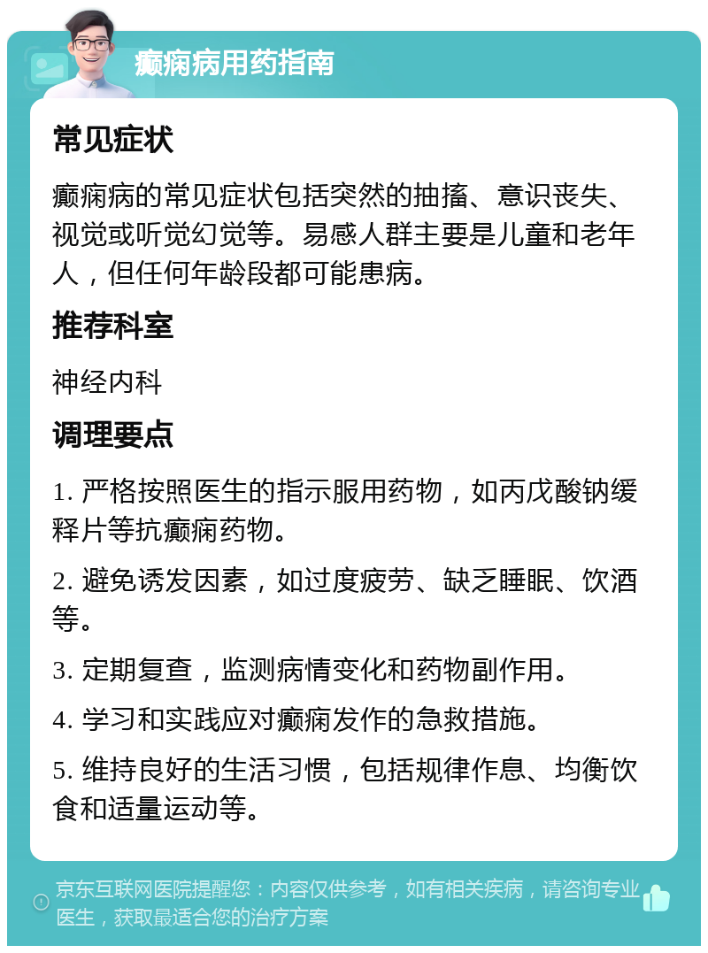 癫痫病用药指南 常见症状 癫痫病的常见症状包括突然的抽搐、意识丧失、视觉或听觉幻觉等。易感人群主要是儿童和老年人，但任何年龄段都可能患病。 推荐科室 神经内科 调理要点 1. 严格按照医生的指示服用药物，如丙戊酸钠缓释片等抗癫痫药物。 2. 避免诱发因素，如过度疲劳、缺乏睡眠、饮酒等。 3. 定期复查，监测病情变化和药物副作用。 4. 学习和实践应对癫痫发作的急救措施。 5. 维持良好的生活习惯，包括规律作息、均衡饮食和适量运动等。