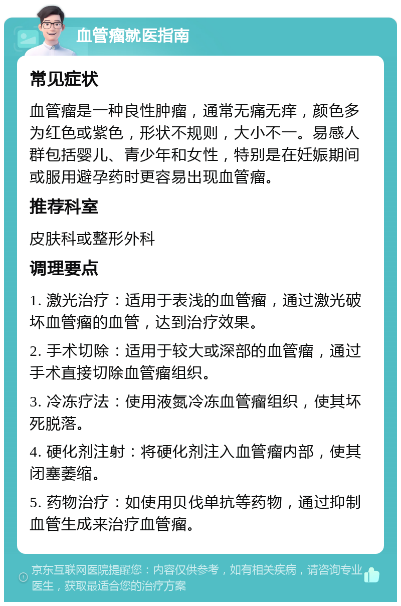 血管瘤就医指南 常见症状 血管瘤是一种良性肿瘤，通常无痛无痒，颜色多为红色或紫色，形状不规则，大小不一。易感人群包括婴儿、青少年和女性，特别是在妊娠期间或服用避孕药时更容易出现血管瘤。 推荐科室 皮肤科或整形外科 调理要点 1. 激光治疗：适用于表浅的血管瘤，通过激光破坏血管瘤的血管，达到治疗效果。 2. 手术切除：适用于较大或深部的血管瘤，通过手术直接切除血管瘤组织。 3. 冷冻疗法：使用液氮冷冻血管瘤组织，使其坏死脱落。 4. 硬化剂注射：将硬化剂注入血管瘤内部，使其闭塞萎缩。 5. 药物治疗：如使用贝伐单抗等药物，通过抑制血管生成来治疗血管瘤。