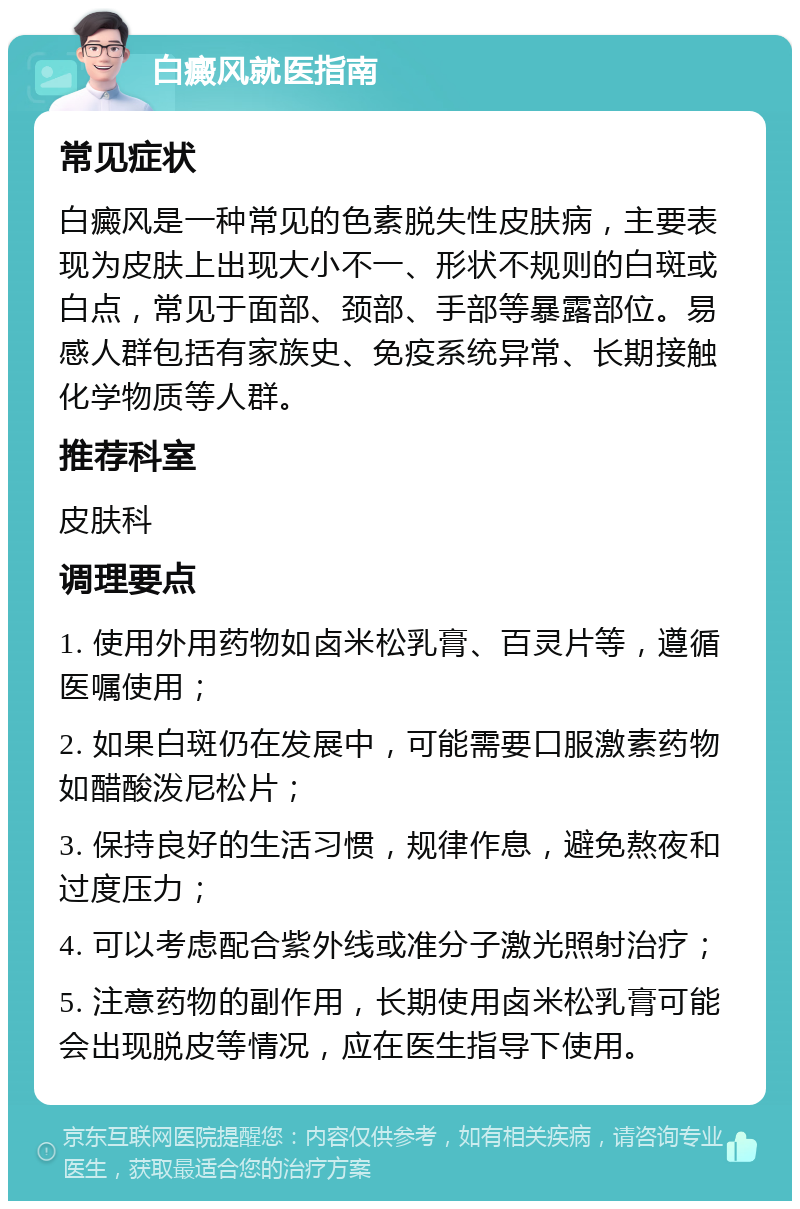 白癜风就医指南 常见症状 白癜风是一种常见的色素脱失性皮肤病，主要表现为皮肤上出现大小不一、形状不规则的白斑或白点，常见于面部、颈部、手部等暴露部位。易感人群包括有家族史、免疫系统异常、长期接触化学物质等人群。 推荐科室 皮肤科 调理要点 1. 使用外用药物如卤米松乳膏、百灵片等，遵循医嘱使用； 2. 如果白斑仍在发展中，可能需要口服激素药物如醋酸泼尼松片； 3. 保持良好的生活习惯，规律作息，避免熬夜和过度压力； 4. 可以考虑配合紫外线或准分子激光照射治疗； 5. 注意药物的副作用，长期使用卤米松乳膏可能会出现脱皮等情况，应在医生指导下使用。