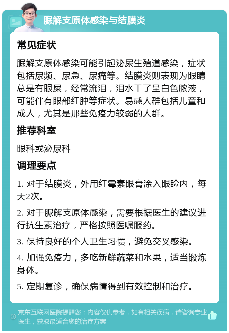 脲解支原体感染与结膜炎 常见症状 脲解支原体感染可能引起泌尿生殖道感染，症状包括尿频、尿急、尿痛等。结膜炎则表现为眼睛总是有眼屎，经常流泪，泪水干了呈白色脓液，可能伴有眼部红肿等症状。易感人群包括儿童和成人，尤其是那些免疫力较弱的人群。 推荐科室 眼科或泌尿科 调理要点 1. 对于结膜炎，外用红霉素眼膏涂入眼睑内，每天2次。 2. 对于脲解支原体感染，需要根据医生的建议进行抗生素治疗，严格按照医嘱服药。 3. 保持良好的个人卫生习惯，避免交叉感染。 4. 加强免疫力，多吃新鲜蔬菜和水果，适当锻炼身体。 5. 定期复诊，确保病情得到有效控制和治疗。