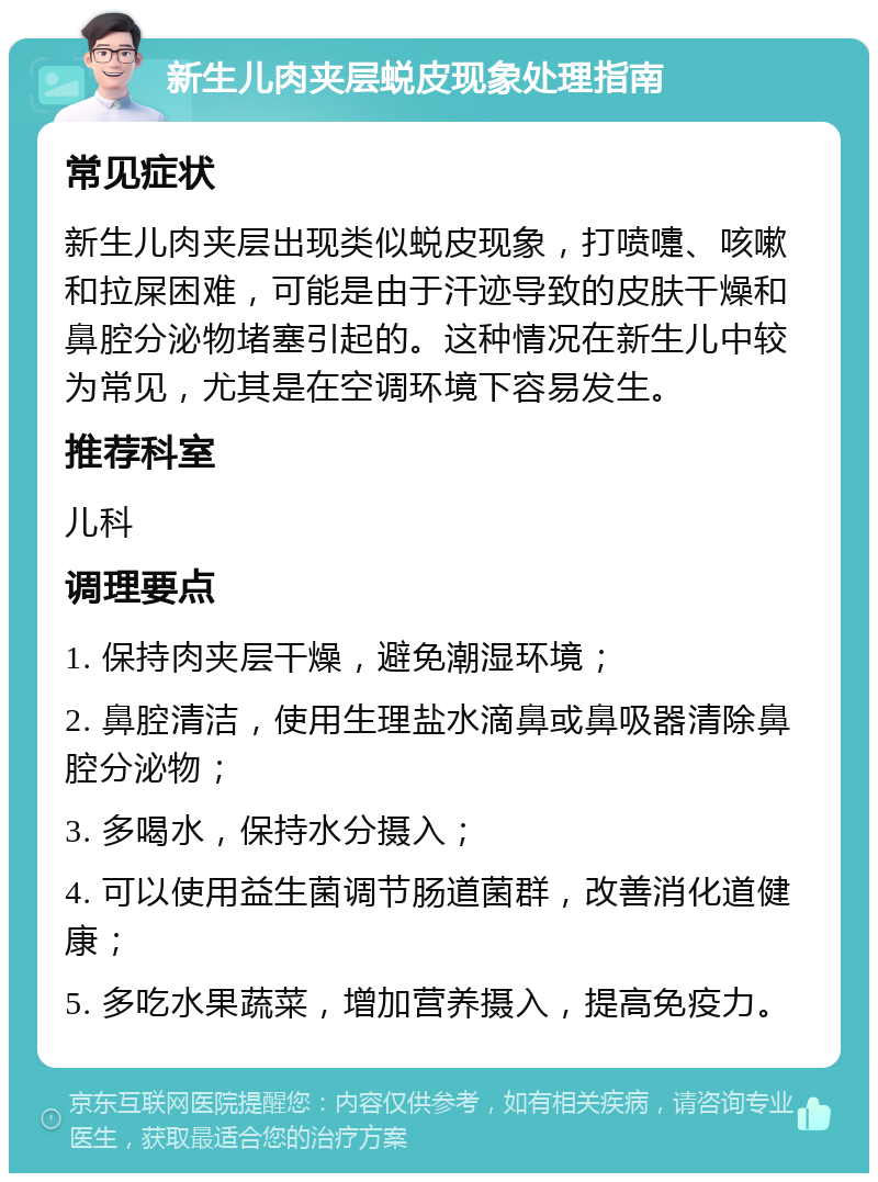 新生儿肉夹层蜕皮现象处理指南 常见症状 新生儿肉夹层出现类似蜕皮现象，打喷嚏、咳嗽和拉屎困难，可能是由于汗迹导致的皮肤干燥和鼻腔分泌物堵塞引起的。这种情况在新生儿中较为常见，尤其是在空调环境下容易发生。 推荐科室 儿科 调理要点 1. 保持肉夹层干燥，避免潮湿环境； 2. 鼻腔清洁，使用生理盐水滴鼻或鼻吸器清除鼻腔分泌物； 3. 多喝水，保持水分摄入； 4. 可以使用益生菌调节肠道菌群，改善消化道健康； 5. 多吃水果蔬菜，增加营养摄入，提高免疫力。