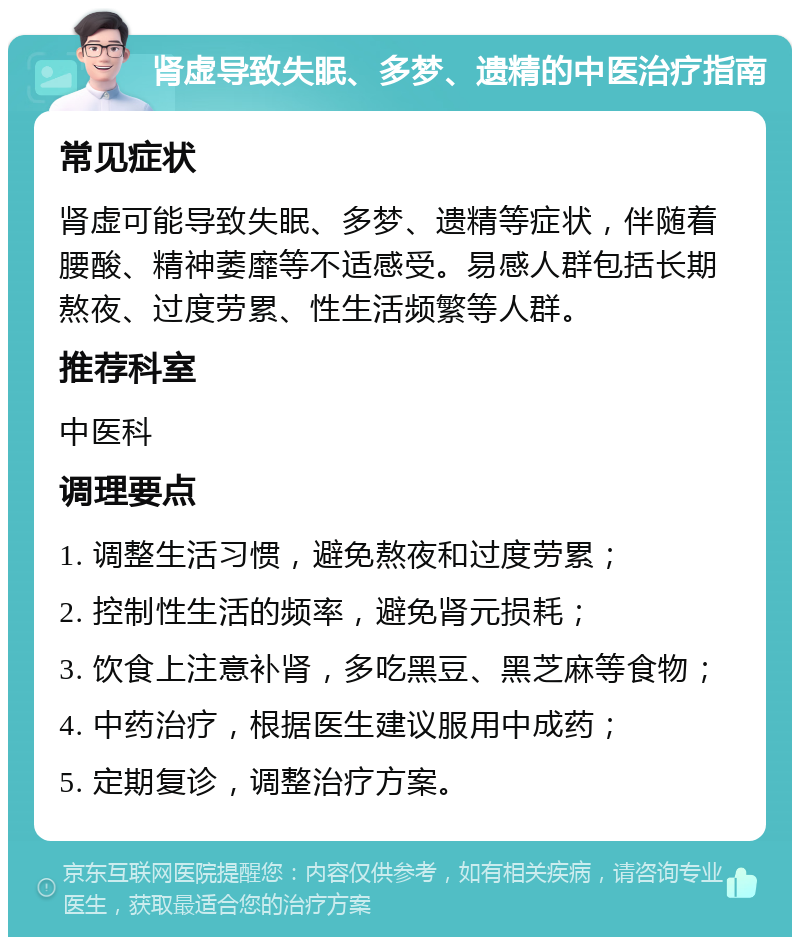 肾虚导致失眠、多梦、遗精的中医治疗指南 常见症状 肾虚可能导致失眠、多梦、遗精等症状，伴随着腰酸、精神萎靡等不适感受。易感人群包括长期熬夜、过度劳累、性生活频繁等人群。 推荐科室 中医科 调理要点 1. 调整生活习惯，避免熬夜和过度劳累； 2. 控制性生活的频率，避免肾元损耗； 3. 饮食上注意补肾，多吃黑豆、黑芝麻等食物； 4. 中药治疗，根据医生建议服用中成药； 5. 定期复诊，调整治疗方案。