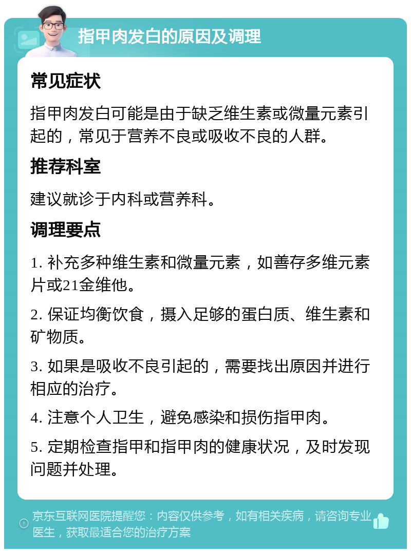 指甲肉发白的原因及调理 常见症状 指甲肉发白可能是由于缺乏维生素或微量元素引起的，常见于营养不良或吸收不良的人群。 推荐科室 建议就诊于内科或营养科。 调理要点 1. 补充多种维生素和微量元素，如善存多维元素片或21金维他。 2. 保证均衡饮食，摄入足够的蛋白质、维生素和矿物质。 3. 如果是吸收不良引起的，需要找出原因并进行相应的治疗。 4. 注意个人卫生，避免感染和损伤指甲肉。 5. 定期检查指甲和指甲肉的健康状况，及时发现问题并处理。