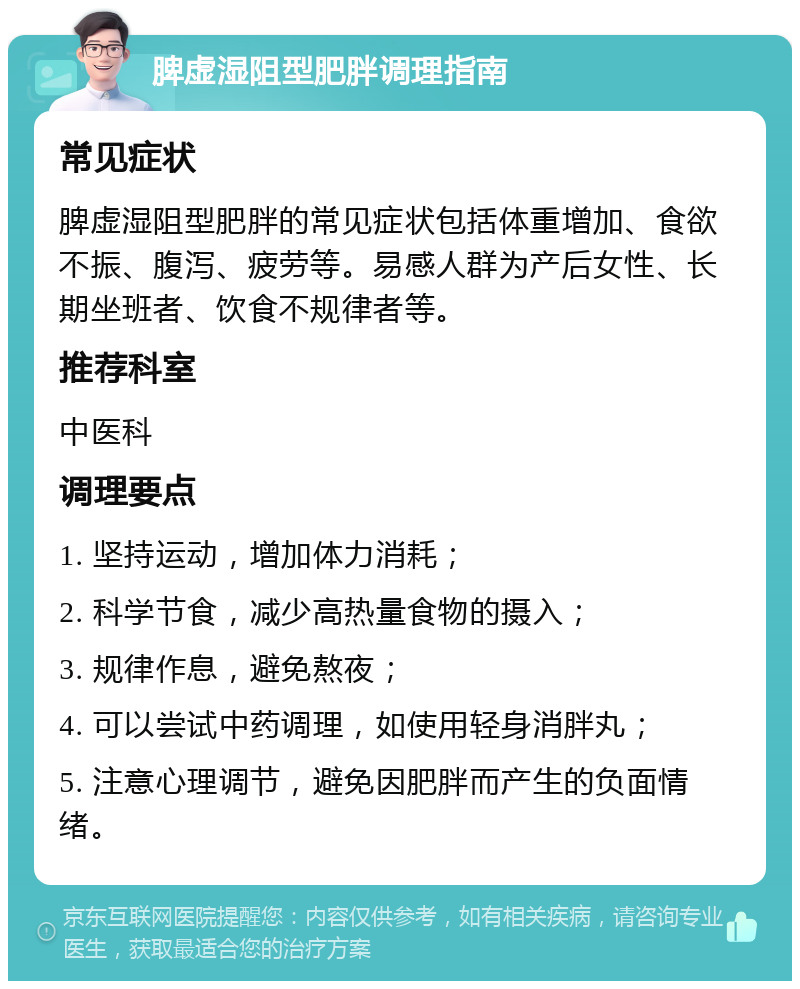 脾虚湿阻型肥胖调理指南 常见症状 脾虚湿阻型肥胖的常见症状包括体重增加、食欲不振、腹泻、疲劳等。易感人群为产后女性、长期坐班者、饮食不规律者等。 推荐科室 中医科 调理要点 1. 坚持运动，增加体力消耗； 2. 科学节食，减少高热量食物的摄入； 3. 规律作息，避免熬夜； 4. 可以尝试中药调理，如使用轻身消胖丸； 5. 注意心理调节，避免因肥胖而产生的负面情绪。