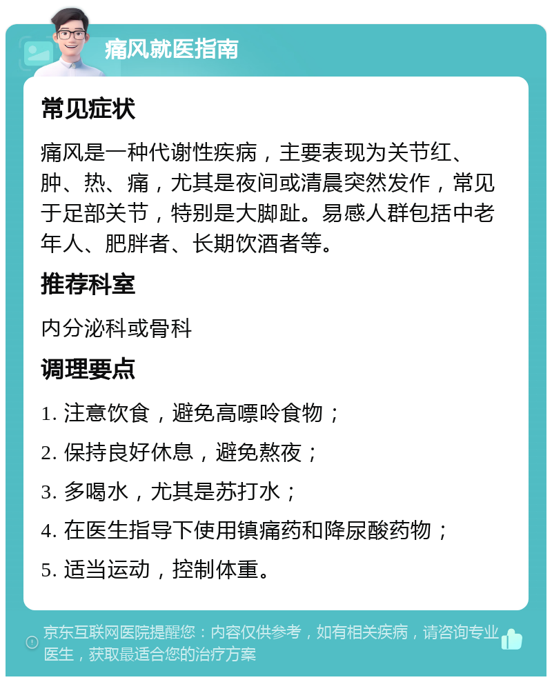 痛风就医指南 常见症状 痛风是一种代谢性疾病，主要表现为关节红、肿、热、痛，尤其是夜间或清晨突然发作，常见于足部关节，特别是大脚趾。易感人群包括中老年人、肥胖者、长期饮酒者等。 推荐科室 内分泌科或骨科 调理要点 1. 注意饮食，避免高嘌呤食物； 2. 保持良好休息，避免熬夜； 3. 多喝水，尤其是苏打水； 4. 在医生指导下使用镇痛药和降尿酸药物； 5. 适当运动，控制体重。