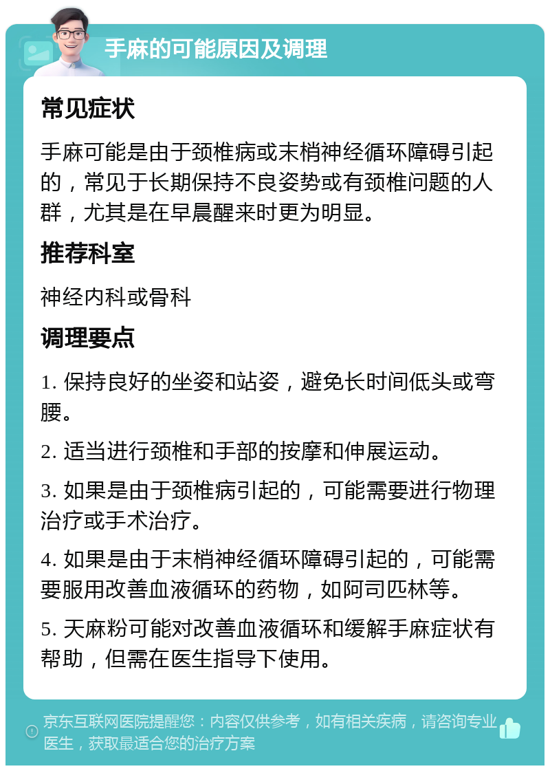 手麻的可能原因及调理 常见症状 手麻可能是由于颈椎病或末梢神经循环障碍引起的，常见于长期保持不良姿势或有颈椎问题的人群，尤其是在早晨醒来时更为明显。 推荐科室 神经内科或骨科 调理要点 1. 保持良好的坐姿和站姿，避免长时间低头或弯腰。 2. 适当进行颈椎和手部的按摩和伸展运动。 3. 如果是由于颈椎病引起的，可能需要进行物理治疗或手术治疗。 4. 如果是由于末梢神经循环障碍引起的，可能需要服用改善血液循环的药物，如阿司匹林等。 5. 天麻粉可能对改善血液循环和缓解手麻症状有帮助，但需在医生指导下使用。