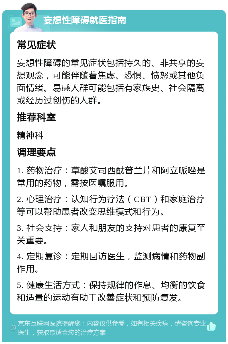 妄想性障碍就医指南 常见症状 妄想性障碍的常见症状包括持久的、非共享的妄想观念，可能伴随着焦虑、恐惧、愤怒或其他负面情绪。易感人群可能包括有家族史、社会隔离或经历过创伤的人群。 推荐科室 精神科 调理要点 1. 药物治疗：草酸艾司西酞普兰片和阿立哌唑是常用的药物，需按医嘱服用。 2. 心理治疗：认知行为疗法（CBT）和家庭治疗等可以帮助患者改变思维模式和行为。 3. 社会支持：家人和朋友的支持对患者的康复至关重要。 4. 定期复诊：定期回访医生，监测病情和药物副作用。 5. 健康生活方式：保持规律的作息、均衡的饮食和适量的运动有助于改善症状和预防复发。