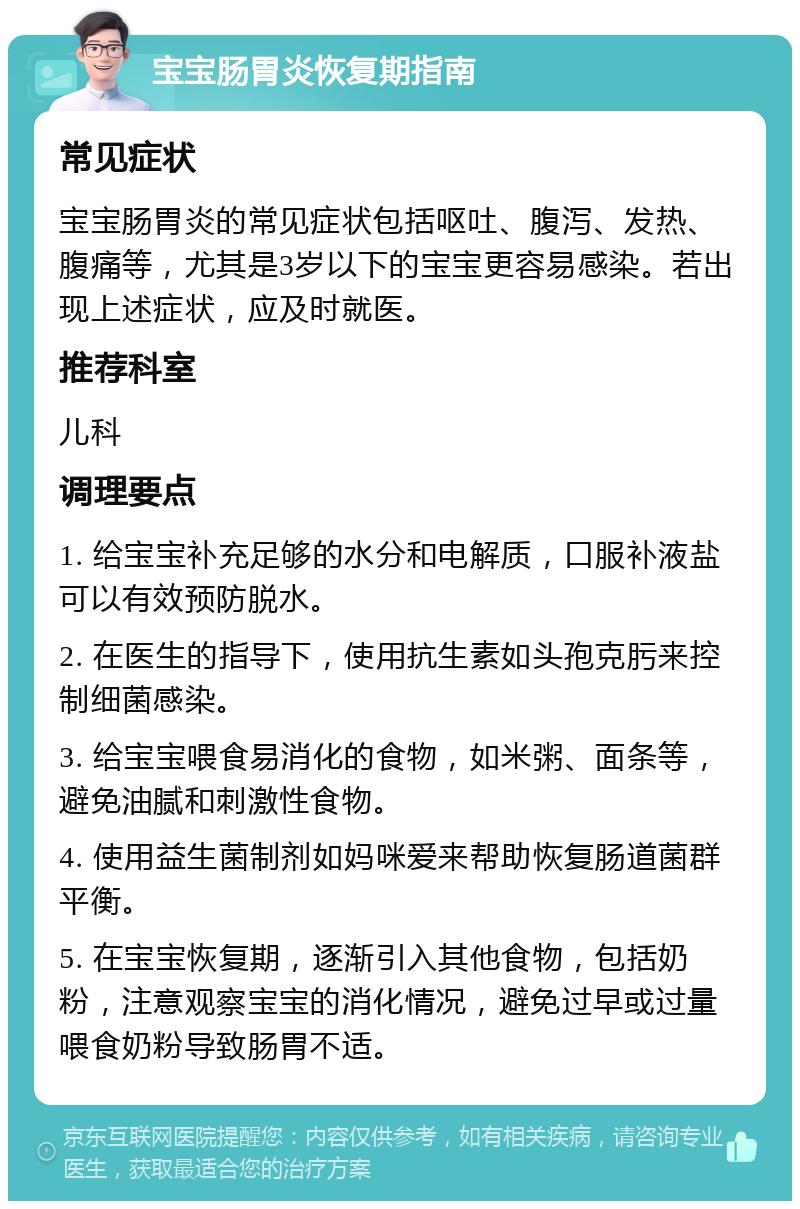 宝宝肠胃炎恢复期指南 常见症状 宝宝肠胃炎的常见症状包括呕吐、腹泻、发热、腹痛等，尤其是3岁以下的宝宝更容易感染。若出现上述症状，应及时就医。 推荐科室 儿科 调理要点 1. 给宝宝补充足够的水分和电解质，口服补液盐可以有效预防脱水。 2. 在医生的指导下，使用抗生素如头孢克肟来控制细菌感染。 3. 给宝宝喂食易消化的食物，如米粥、面条等，避免油腻和刺激性食物。 4. 使用益生菌制剂如妈咪爱来帮助恢复肠道菌群平衡。 5. 在宝宝恢复期，逐渐引入其他食物，包括奶粉，注意观察宝宝的消化情况，避免过早或过量喂食奶粉导致肠胃不适。