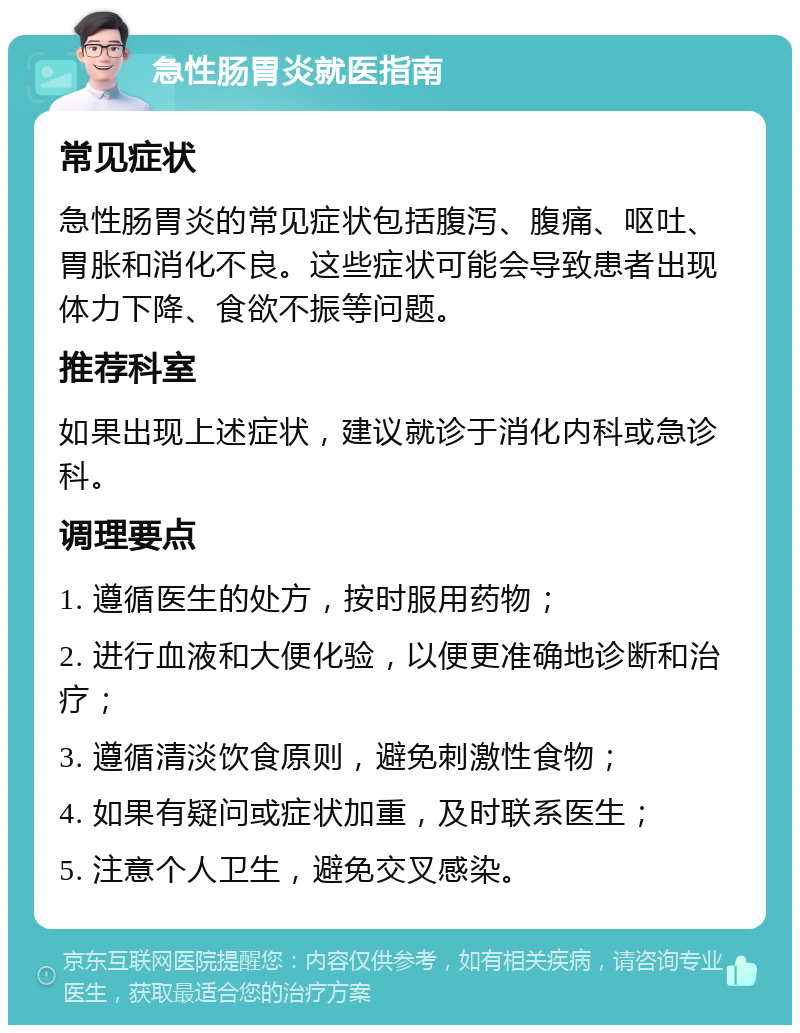 急性肠胃炎就医指南 常见症状 急性肠胃炎的常见症状包括腹泻、腹痛、呕吐、胃胀和消化不良。这些症状可能会导致患者出现体力下降、食欲不振等问题。 推荐科室 如果出现上述症状，建议就诊于消化内科或急诊科。 调理要点 1. 遵循医生的处方，按时服用药物； 2. 进行血液和大便化验，以便更准确地诊断和治疗； 3. 遵循清淡饮食原则，避免刺激性食物； 4. 如果有疑问或症状加重，及时联系医生； 5. 注意个人卫生，避免交叉感染。