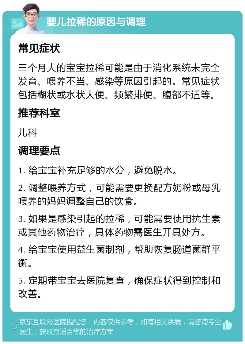 婴儿拉稀的原因与调理 常见症状 三个月大的宝宝拉稀可能是由于消化系统未完全发育、喂养不当、感染等原因引起的。常见症状包括糊状或水状大便、频繁排便、腹部不适等。 推荐科室 儿科 调理要点 1. 给宝宝补充足够的水分，避免脱水。 2. 调整喂养方式，可能需要更换配方奶粉或母乳喂养的妈妈调整自己的饮食。 3. 如果是感染引起的拉稀，可能需要使用抗生素或其他药物治疗，具体药物需医生开具处方。 4. 给宝宝使用益生菌制剂，帮助恢复肠道菌群平衡。 5. 定期带宝宝去医院复查，确保症状得到控制和改善。