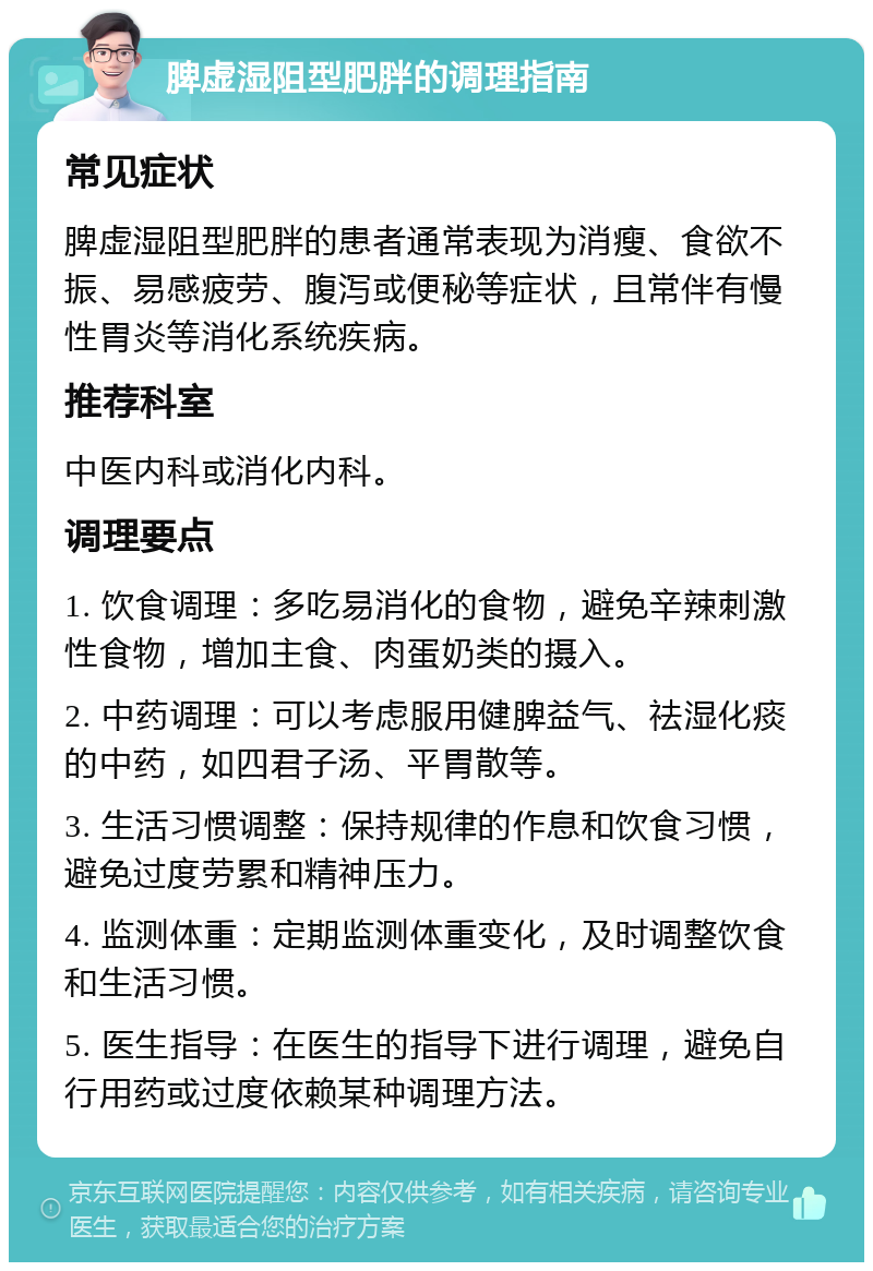 脾虚湿阻型肥胖的调理指南 常见症状 脾虚湿阻型肥胖的患者通常表现为消瘦、食欲不振、易感疲劳、腹泻或便秘等症状，且常伴有慢性胃炎等消化系统疾病。 推荐科室 中医内科或消化内科。 调理要点 1. 饮食调理：多吃易消化的食物，避免辛辣刺激性食物，增加主食、肉蛋奶类的摄入。 2. 中药调理：可以考虑服用健脾益气、祛湿化痰的中药，如四君子汤、平胃散等。 3. 生活习惯调整：保持规律的作息和饮食习惯，避免过度劳累和精神压力。 4. 监测体重：定期监测体重变化，及时调整饮食和生活习惯。 5. 医生指导：在医生的指导下进行调理，避免自行用药或过度依赖某种调理方法。